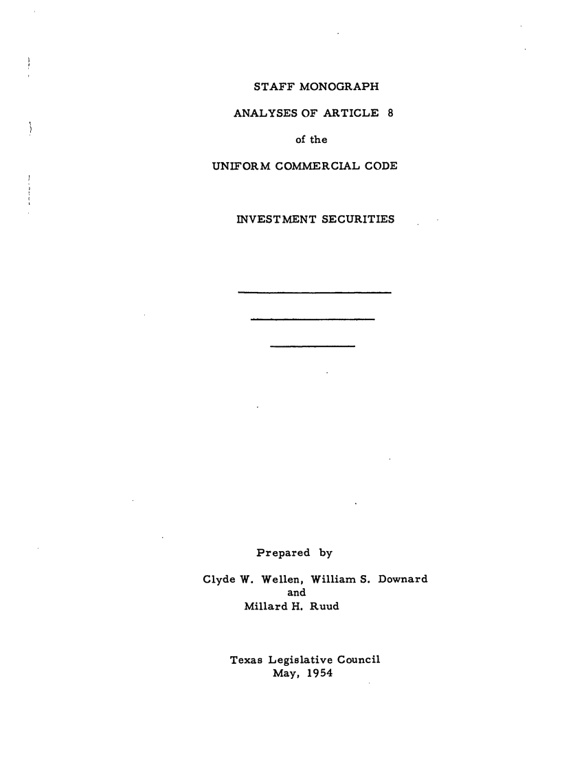 handle is hein.ali/alicc0186 and id is 1 raw text is: STAFF MONOGRAPH

ANALYSES OF ARTICLE 8
of the
UNIFORM COMMERCIAL CODE

INVESTMENT SECURITIES

Prepared by
Clyde W. Wellen, William S. Downard
and
Millard H. Ruud

Texas Legislative Council
May, 1954


