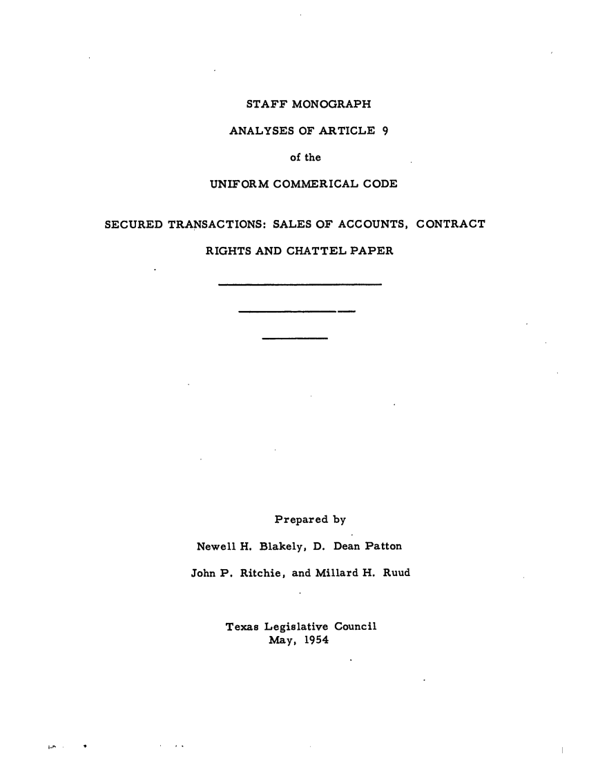 handle is hein.ali/alicc0187 and id is 1 raw text is: STAFF MONOGRAPH
ANALYSES OF ARTICLE 9
of the
UNIFORM COMMERICAL CODE
SECURED TRANSACTIONS: SALES OF ACCOUNTS, CONTRACT
RIGHTS AND CHATTEL PAPER
Prepared by
Newell H. Blakely, D. Dean Patton
John P. Ritchie, and Millard H. Ruud
Texas Legislative Council
May, 1954


