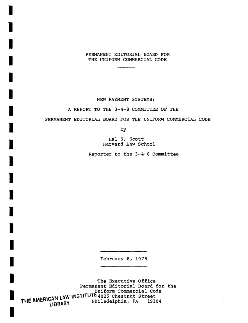 handle is hein.ali/alicc0201 and id is 1 raw text is: PERMANENT EDITORIAL BOARD FOR
THE UNIFORM COMMERCIAL CODE
NEW PAYMENT SYSTEMS:
A REPORT TO THE 3-4-8 COMMITTEE OF THE
PERMANENT EDITORIAL BOARD FOR THE UNIFORM COMMERCIAL CODE
by
Hal S. Scott
Harvard Law School
Reporter to the 3-4-8 Committee

February 8, 1978
The Executive Office
Permanent Editorial Board for the
pniform Commercial Code
SAMERlCA! L/W 4NSTiTUT{025 Chestnut Street
LIBRARY       Philadelphia, PA   19104


