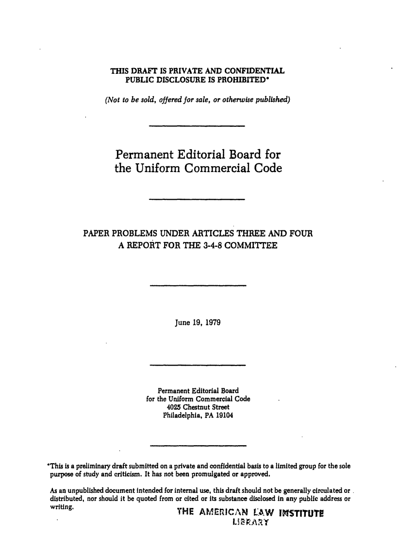 handle is hein.ali/alicc0202 and id is 1 raw text is: THIS DRAFT IS PRIVATE AND CONFIDENTIAL
PUBLIC DISCLOSURE IS PROHIBITED*
(Not to be sold, offered for sale, or otherwise published)
Permanent Editorial Board for
the Uniform Commercial Code
PAPER PROBLEMS UNDER ARTICLES THREE AND FOUR
A REPORT FOR THE 3-4-8 COMMITTEE

June 19, 1979

Permanent Editorial Board
for the Uniform Commercial Code
4025 Chestnut Street
Philadelphia, PA 19104
*This is a preliminary draft submitted on a private and confidential basis to a limited group for the sole
purpose of study and criticism. It has not been promulgated or approved.
As an unpublished document intended for internal use, this draft should not be generally circulated or.
distributed, nor should it be quoted from or cited or its substance disclosed in any public address or
writing.                           THE AMErZICAN         LAW   INSTITUTE
Li O. A R


