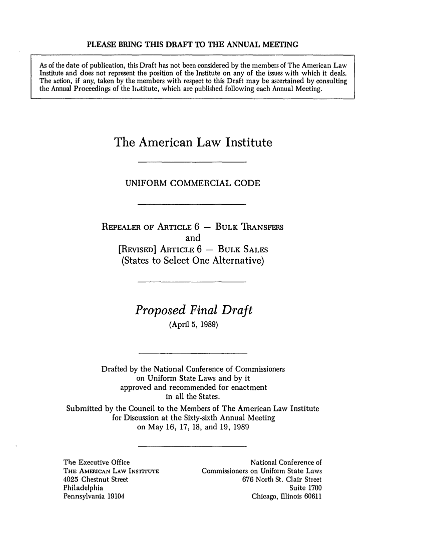 handle is hein.ali/alicc0211 and id is 1 raw text is: PLEASE BRING THIS DRAFT TO THE ANNUAL MEETING
As of the date of publication, this Draft has not been considered by the members of The American Law
Institute and does not represent the position of the Institute on any of the issues with which it deals.
The action, if any, taken by the members with respect to this Draft may be ascertained by consulting
the Annual Proceedings of the hstitute, which are published following each Annual Meeting.

The American Law Institute
UNIFORM COMMERCIAL CODE
REPEALER OF ARTICLE 6 - BULK TRANSFERS
and
[REVISED] ARTICLE 6 - BULK SALES
(States to Select One Alternative)
Proposed Final Draft
(April 5, 1989)

Drafted by the National Conference of Commissioners
on Uniform State Laws and by it
approved and recommended for enactment
in all the States.
Submitted by the Council to the Members of The American Law Institute
for Discussion at the Sixty-sixth Annual Meeting
on May 16, 17, 18, and 19, 1989

The Executive Office
THE AMERICAN LAW INSTITUTE
4025 Chestnut Street
Philadelphia
Pennsylvania 19104

National Conference of
Commissioners on Uniform State Laws
676 North St. Clair Street
Suite 1700
Chicago, Illinois 60611


