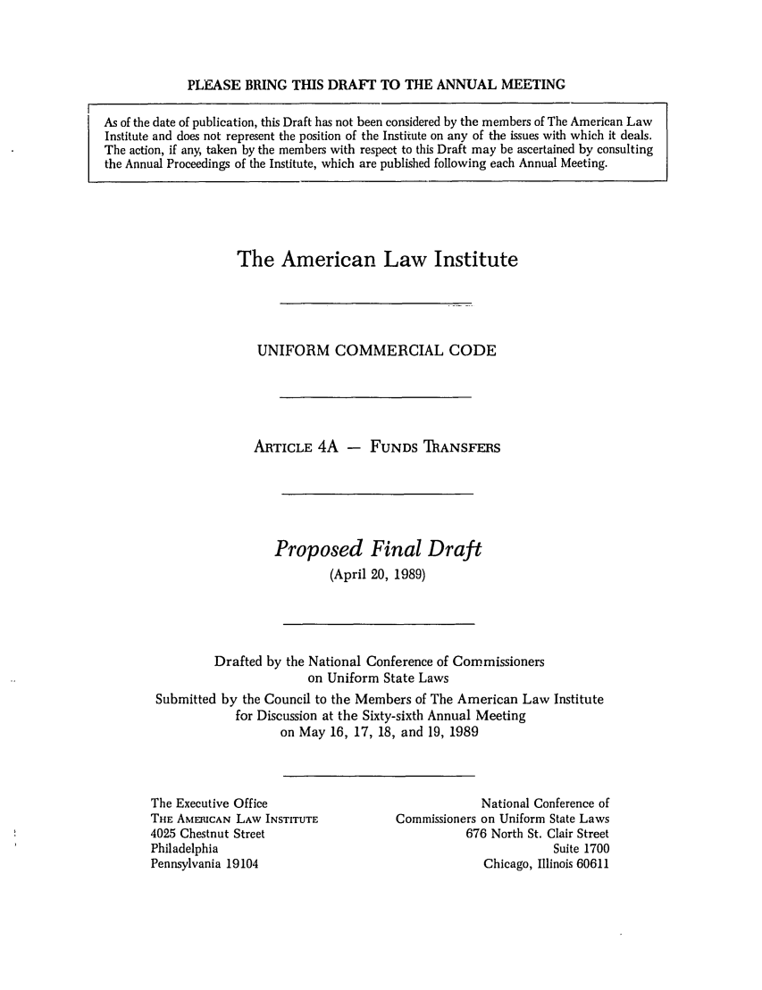 handle is hein.ali/alicc0213 and id is 1 raw text is: PLEASE BRING THIS DRAFT TO THE ANNUAL MEETING

The American Law Institute
UNIFORM COMMERCIAL CODE
ARTICLE 4A - FUNDS ThANSFERS
Proposed Final Draft
(April 20, 1989)

Drafted by the National Conference of Commissioners
on Uniform State Laws
Submitted by the Council to the Members of The American Law Institute
for Discussion at the Sixty-sixth Annual Meeting
on May 16, 17, 18, and 19, 1989

The Executive Office
THE AMERICAN LAW INSTITUTE
4025 Chestnut Street
Philadelphia
Pennsylvania 19104

National Conference of
Commissioners on Uniform State Laws
676 North St. Clair Street
Suite 1700
Chicago, Illinois 60611

As of the date of publication, this Draft has not been considered by the members of The American Law
Institute and does not represent the position of the Institute on any of the issues with which it deals.
The action, if any, taken by the members with respect to this Draft may be ascertained by consulting
the Annual Proceedings of the Institute, which are published following each Annual Meeting.



