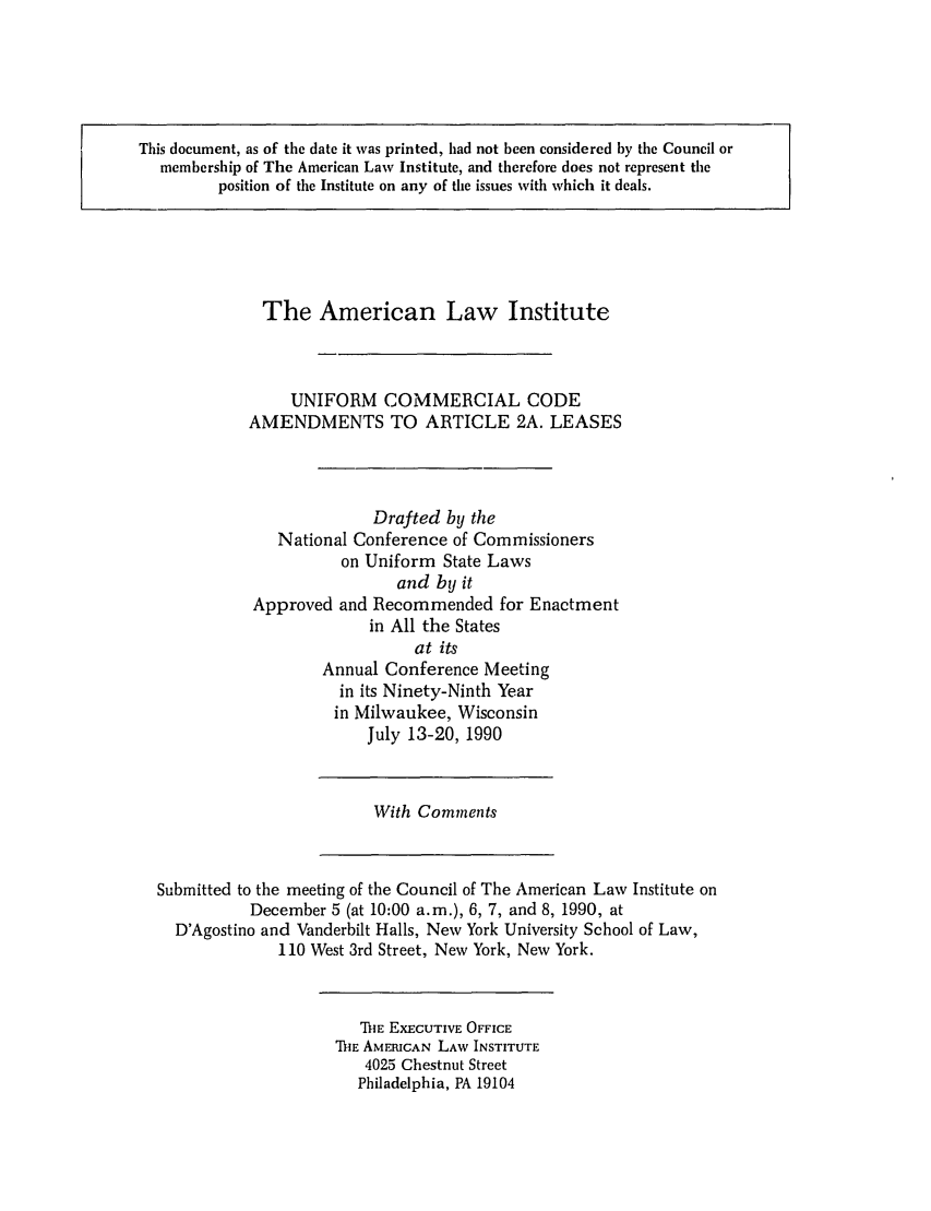 handle is hein.ali/alicc0214 and id is 1 raw text is: This document, as of the date it was printed, had not been considered by the Council or
membership of The American Law Institute, and therefore does not represent the
position of the Institute on any of the issues with which it deals.

The American Law Institute
UNIFORM COMMERCIAL CODE
AMENDMENTS TO ARTICLE 2A. LEASES
Drafted by the
National Conference of Commissioners
on Uniform State Laws
and by it
Approved and Recommended for Enactment
in All the States
at its
Annual Conference Meeting
in its Ninety-Ninth Year
in Milwaukee, Wisconsin
July 13-20, 1990

With Comments

Submitted to the meeting of the Council of The American Law Institute on
December 5 (at 10:00 a.m.), 6, 7, and 8, 1990, at
D'Agostino and Vanderbilt Halls, New York University School of Law,
110 West 3rd Street, New York, New York.

'DIE EXECUTIVE OFFICE
IE AMERICAN LAW INSTITUTE
4025 Chestnut Street
Philadelphia, PA 19104


