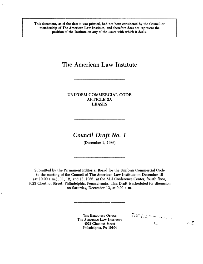 handle is hein.ali/alicc0215 and id is 1 raw text is: This document, as of the date it was printed, had not been considered by the Council or
membership of The American Law Institute, and therefore does not represent the
position of the Institute on any of the issues with which it deals.

The American Law Institute
UNIFORM COMMERCIAL CODE
ARTICLE 2A
LEASES

Council Draft No. 1
(December 1, 1986)

Submitted by the Permanent Editorial Board for the Uniform Commercial Code
to the meeting of the Council of The American Law Institute on December 10
(at 10:00 a.m.), 11, 12, and 13, 1986, at the ALI Conference Center, fourth floor,
4025 Chestnut Street, Philadelphia, Pennsylvania. This Draft is scheduled for discussion
on Saturday, December 13, at 9:00 a.m.

THE EXECUTIVE OFFICE
THE AMERICAN LAW INSTITUTE
4025 Chestnut Street
Philadelphia, PA 19104

T;;E  .... ..


