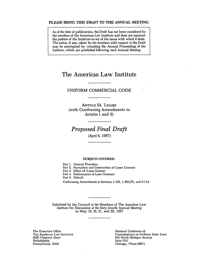 handle is hein.ali/alicc0216 and id is 1 raw text is: PLEASE BRING THIS DRAFT TO THE ANNUAL MEETING
As of the date of publication, this Draft has not been considered by
the members of the American Law Institute and does not represent
the position of the Institute on any of the issues with which it deals.
The action, if any, taken by the members with respect to this Draft
may be ascertained by consulting the Annual Proceedings of the
Institute, which are published following each Annual Meeting.

The American Law Institute
UNIFORM COMMERCIAL CODE
ARTICLE 2A. LEASES
(with Conforming Amendments to
Articles 1 and 9)
Proposed Final Draft
(April 6, 1987)
SUBJECTS COVERED:

Part 1.
Part 2.
Part 3.
Part 4.
Part 5.

General Provisio,s
Formation and Construction of Lease Contract
Effect of Lease Contract
Performance of Lease Contract
Default

Conforming Amendments to Sections 1-105, 1-201(37), and 9-113
Submitted by the Council to the Members of The American Law
Institute for Discussion at the Sixty-fourth Annual Meeting
on May 19, 20, 21, and 22, 1987

The Executive Office
THE AMERICAN LAW INSTITUTE
4025 Chestnut Street
Philadelphia
Pennsylvania 19104

National Conference of
Commissioners on Uniform State Laws
645 North Michigan Avenue
Suite 510
Chicago, llinois 60611


