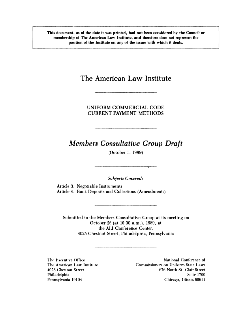 handle is hein.ali/alicc0217 and id is 1 raw text is: This document, as of the date it was printed, had not been considered by the Council or
membership of The American Law Institute, and therefore does not represent the
position of the Institute on any of the issues with which it deals.

The American Law Institute
UNIFORM COMMERCIAL CODE
CURRENT PAYMENT METHODS
Members Consultative Group Draft
(October 1, 1989)

Subjects Covered:
Article 3. Negotiable Instruments
Article 4. Bank Deposits and Collections (Amendments)
Submitted to the Members Consultative Group at its meeting on
October 26 (at 10:00 a.m.), 1989, at
the ALI Conference Center,
4025 Chestnut Street, Philadelphia, Iennsylvania

The Executive Office
The American Law Institute
4025 Chestnut Street
Philadelphia
Pennsylvania 19104

National Conference of
Commissioners on Uniform State Laws
676 North St. (lair Street
Suite 1700
Chicago, Illinois (0611


