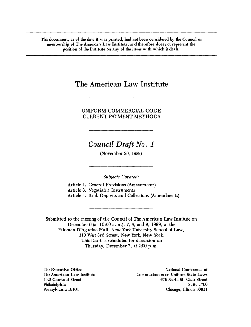 handle is hein.ali/alicc0218 and id is 1 raw text is: This document, as of the date it was printed, had not been considered by the Council or
membership of The American Law Institute, and therefore does not represent the
position of the Institute on any of the issues with which it deals.

The American Law Institute
UNIFORM COMMERCIAL CODE
CURRENT PAYMENT METHODS

Council Draft No. 1
(November 20, 1989)

Subjects Covered:
Article 1. General Provisions (Amendments)
Article 3. Negotiable Instruments
Article 4. Bank Deposits and Collections (Amendments)
Submitted to the meeting of the Council of The American Law Institute on
December 6 (at 10:00 a.m.), 7, 8, and 9, 1989, at the
Filomen D'Agostino Hall, New York University School of Law,
110 West 3rd Street, New York, New York.
This Draft is scheduled for discussion on
Thursday, December 7, at 2:00 p.m.

The Executive Office
The American Law Institute
4025 Chestnut Street
Philadelphia
Pennsylvania 19104

National Conference of
Commissioners on Uniform State Laws
676 North St. Clair Street
Suite 1700
Chicago, Illinois 60611


