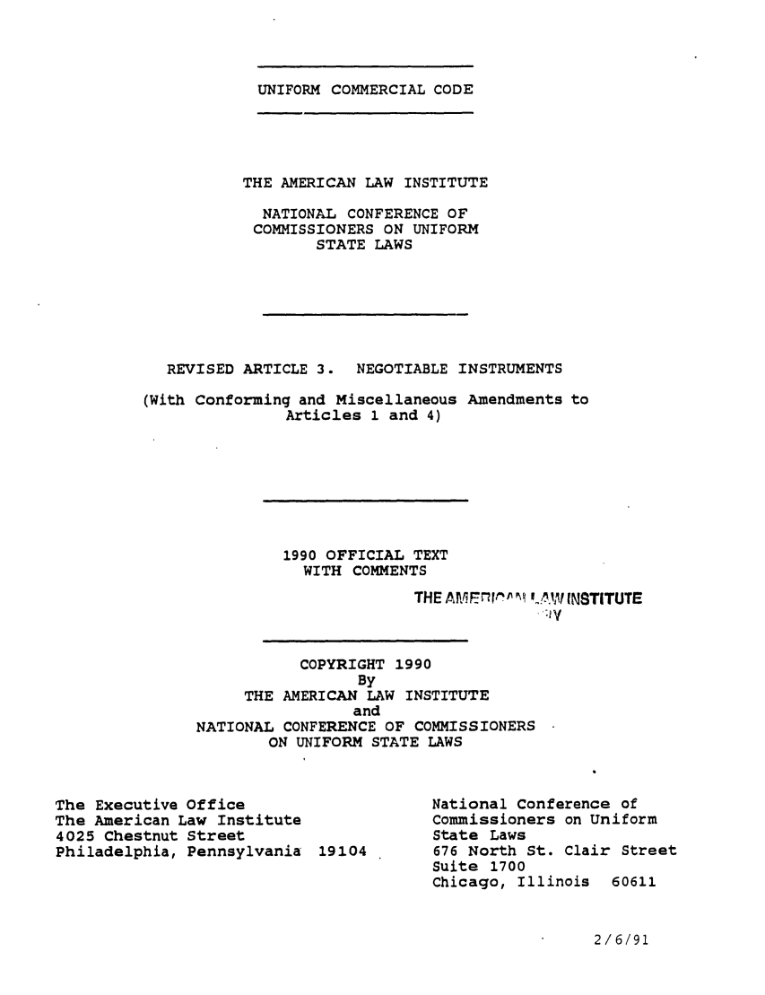 handle is hein.ali/alicc0222 and id is 1 raw text is: UNIFORM COMMERCIAL CODE

THE AMERICAN LAW INSTITUTE
NATIONAL CONFERENCE OF
COMMISSIONERS ON UNIFORM
STATE LAWS
REVISED ARTICLE 3.   NEGOTIABLE INSTRUMENTS
(With Conforming and Miscellaneous Amendments to
Articles 1 and 4)
1990 OFFICIAL TEXT
WITH COMMENTS
THE AM, fl, ',F n, VA INSTITUTE
-V
COPYRIGHT 1990
By
THE AMERICAN LAW INSTITUTE
and
NATIONAL CONFERENCE OF COMMISSIONERS
ON UNIFORM STATE LAWS

The Executive Office
The American Law Institute
4025 Chestnut Street
Philadelphia, Pennsylvania 19104

National Conference of
Commissioners on Uniform
State Laws
676 North St. Clair Street
Suite 1700
Chicago, Illinois  60611

2/6/91


