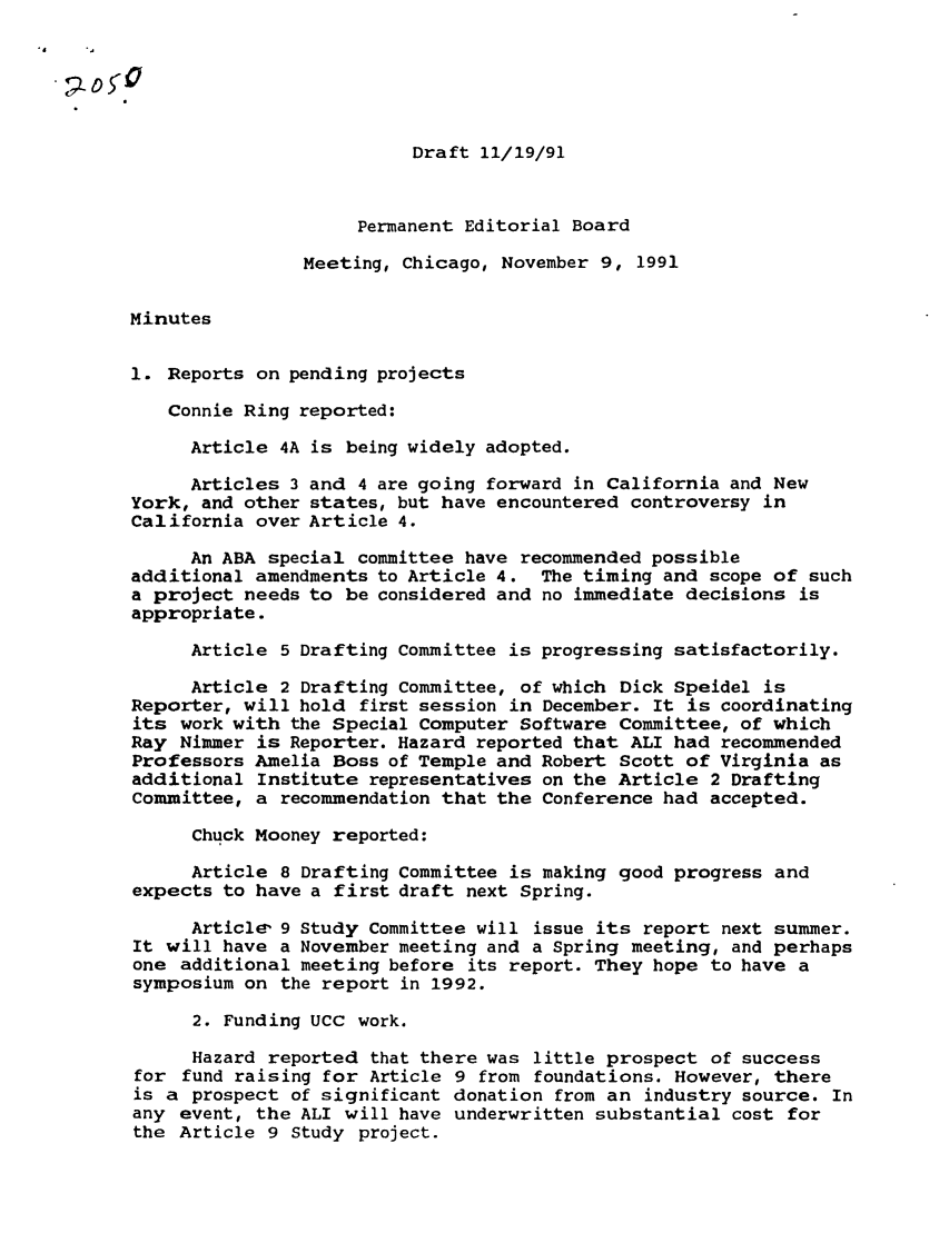 handle is hein.ali/alicc0233 and id is 1 raw text is: Draft 11/19/91
Permanent Editorial Board
Meeting, Chicago, November 9, 1991
Minutes
1. Reports on pending projects
Connie Ring reported:
Article 4A is being widely adopted.
Articles 3 and 4 are going forward in California and New
York, and other states, but have encountered controversy in
California over Article 4.
An ABA special committee have recommended possible
additional amendments to Article 4. The timing and scope of such
a project needs to be considered and no immediate decisions is
appropriate.
Article 5 Drafting Committee is progressing satisfactorily.
Article 2 Drafting Committee, of which Dick Speidel is
Reporter, will hold first session in December. It is coordinating
its work with the Special Computer Software Committee, of which
Ray Nimmer is Reporter. Hazard reported that ALI had recommended
Professors Amelia Boss of Temple and Robert Scott of Virginia as
additional Institute representatives on the Article 2 Drafting
Committee, a recommendation that the Conference had accepted.
Chuck Mooney reported:
Article 8 Drafting Committee is making good progress and
expects to have a first draft next Spring.
Article- 9 Study Committee will issue its report next summer.
It will have a November meeting and a Spring meeting, and perhaps
one additional meeting before its report. They hope to have a
symposium on the report in 1992.
2. Funding UCC work.
Hazard reported that there was little prospect of success
for fund raising for Article 9 from foundations. However, there
is a prospect of significant donation from an industry source. In
any event, the ALI will have underwritten substantial cost for
the Article 9 Study project.


