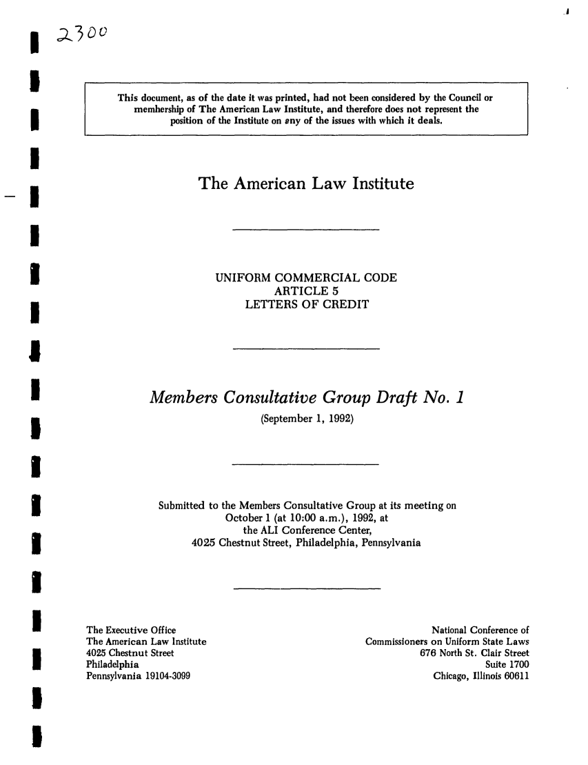 handle is hein.ali/alicc0238 and id is 1 raw text is: This document, as of the date it was printed, had not been considered by the Council or
membership of The American Law Institute, and therefore does not represent the
position of the Institute on any of the issues with which it deals.

The American Law Institute

UNIFORM COMMERCIAL CODE
ARTICLE 5
LETTERS OF CREDIT

Members Consultative Group Draft No. 1
(September 1, 1992)
Submitted to the Members Consultative Group at its meeting on
October 1 (at 10:00 a.m.), 1992, at
the ALI Conference Center,
4025 Chestnut Street, Philadelphia, Pennsylvania

The Executive Office
The American Law Institute
4025 Chestnut Street
Philadelphia
Pennsylvania 19104-3099

National Conference of
Commissioners on Uniform State Laws
676 North St. Clair Street
Suite 1700
Chicago, Illinois 60611



