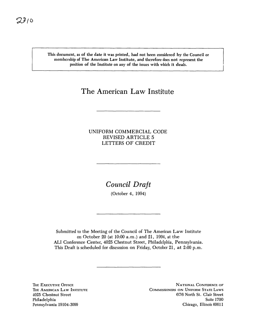 handle is hein.ali/alicc0239 and id is 1 raw text is: This document, as of the date it was printed, had not been considered by the Council or
membership of The American Law Institute, and therefore does not represent the
position of the Institute on an), of the issues with which it deals.

The American Law Institute
UNIFORM COMMERCIAL CODE
REVISED ARTICLE 5
LETTERS OF CREDIT

Council Draft
(October 4, 1994)

Submitted to the Meeting of the Council of The American Law Institute
on October 20 (at 10:00 a.m.) and 21, 1994, at the
ALI Conference Center, 4025 Chestnut Street, Philadelphia, Pennsylvania.
This Draft is scheduled for discussion on Friday, October 21, at 2:00 p.m.

TE EXECUTIVE OFFICE
Th1E AMERICAN LAW INSTITUTE
4025 Chestnut Street
Philadelphia
Pennsylvania 19104-3099

NATIONAL CONFERENCE OF
COMMISSIONERS ON UNIFORM STATE LAWS
676 North St. Clair Street
Suite 1700
Chicago, Illinois 60611


