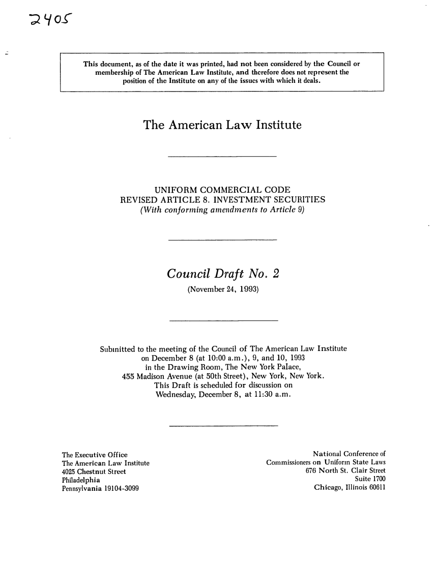 handle is hein.ali/alicc0242 and id is 1 raw text is: ~Los

This document, as of the date it was printed, had not been considered by the Council or
membership of The American Law Institute, and therefore does not represent the
position of the Institute on any of the issues with which it deals.

The American Law Institute
UNIFORM COMMERCIAL CODE
REVISED ARTICLE 8. INVESTMENT SECURITIES
(With conforming amendments to Article 9)

Council Draft No. 2
(November 24, 1993)

Submitted to the meeting of the Council of The American Law Institute
on December 8 (at 10:00 a.m.), 9, and 10, 1993
in the Drawing Room, The New York Palace,
455 Madison Avenue (at 50th Street), New York, New York.
This Draft is scheduled for discussion on
Wednesday, December 8, at 11:30 a.m.

The Executive Office
The American Law Institute
4025 Chestnut Street
Philadelphia
Pennsylvania 19104-3099

National Conference of
Commissioners on Uniform State Laws
676 North St. Clair Street
Suite 1700
Chicago, Illinois 60611


