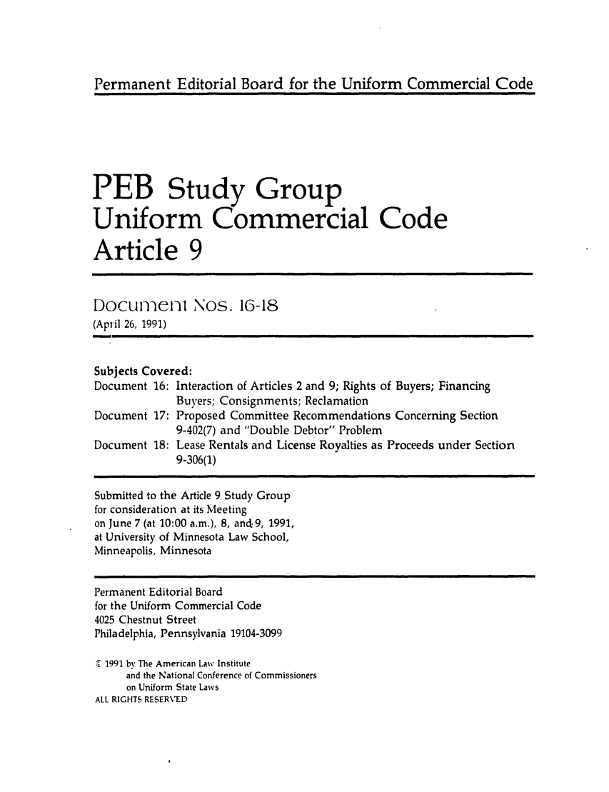 handle is hein.ali/alicc0251 and id is 1 raw text is: Permanent Editorial Board for the Uniform Commercial Code

PEB Study Group
Uniform Commercial Code
Article 9
Docu-ienl       Nos. 16-18
(April 26, 1991)
Subjects Covered:
Document 16: Interaction of Articles 2 and 9; Rights of Buyers; Financing
Buyers; Consignments; Reclamation
Document 17: Proposed Committee Recommendations Concerning Section
9-402(7) and Double Debtor Problem
Document 18: Lease Rentals and License Royalties as Proceeds under Section
9-306(1)
Submitted to the Article 9 Study Group
for consideration at its Meeting
on June 7 (at 10:00 a.m.), 8, and. 9, 1991,
at University of Minnesota Law School,
Minneapolis, Minnesota
Permanent Editorial Board
for the Uniform Commercial Code
4025 Chestnut Street
Philadelphia, Pennsylvania 19104-3099
c 1991 by The American Law Institute
and the National Conference of Commissioners
on Uniform State Laws
ALL RIGHTS RESERVED


