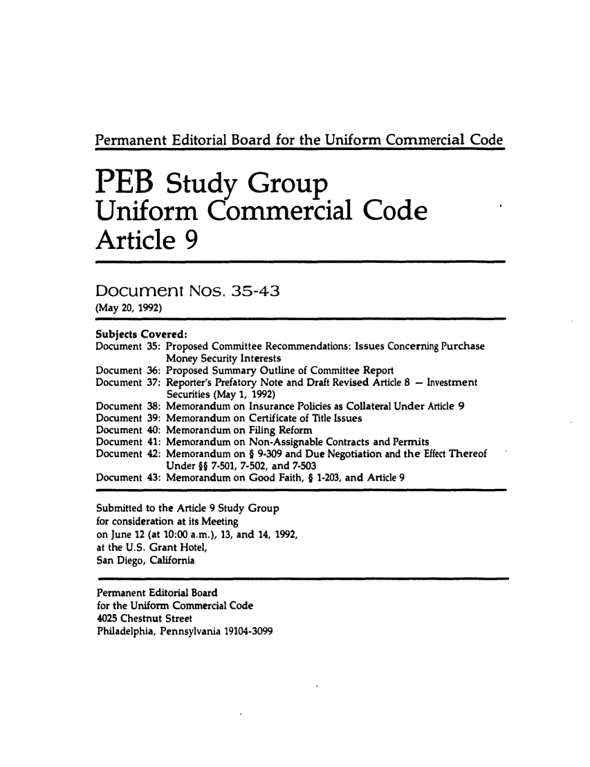 handle is hein.ali/alicc0254 and id is 1 raw text is: Permanent Editorial Board for the Uniform Commercial Code
PEB Study Group
Uniform Commercial Code
Article 9
Document Nos. 35-43
(May 20, 1992)
Subjects Covered:
Document 35: Proposed Committee Recommendations: Issues Concerning Purchase
Money Security Interests
Document 36: Proposed Summary Outline of Committee Report
Document 37: Reporter's Prefatory Note and Draft Revised Article 8 - Investment
Securities (May 1, 1992)
Document 38: Memorandum on Insurance Policies as Collateral Under Article 9
Document 39: Memorandum on Certificate of Title Issues
Document 40: Memorandum on Filing Reform
Document 41: Memorandum on Non-Assignable Contracts and Permits
Document 42: Memorandum on § 9-309 and Due Negotiation and the Effect Thereof
Under §§ 7-501, 7-502, and 7-503
Document 43: Memorandum on Good Faith, § 1-203, and Article 9
Submitted to the Article 9 Study Group
for consideration at its Meeting
on June 12 (at 10:00 a.m.), 13, and 14, 1992,
at the U.S. Grant Hotel,
San Diego, California
Permanent Editorial Board
for the Uniform Commercial Code
4025 Chestnut Street
Philadelphia, Pennsylvania 19104-3099


