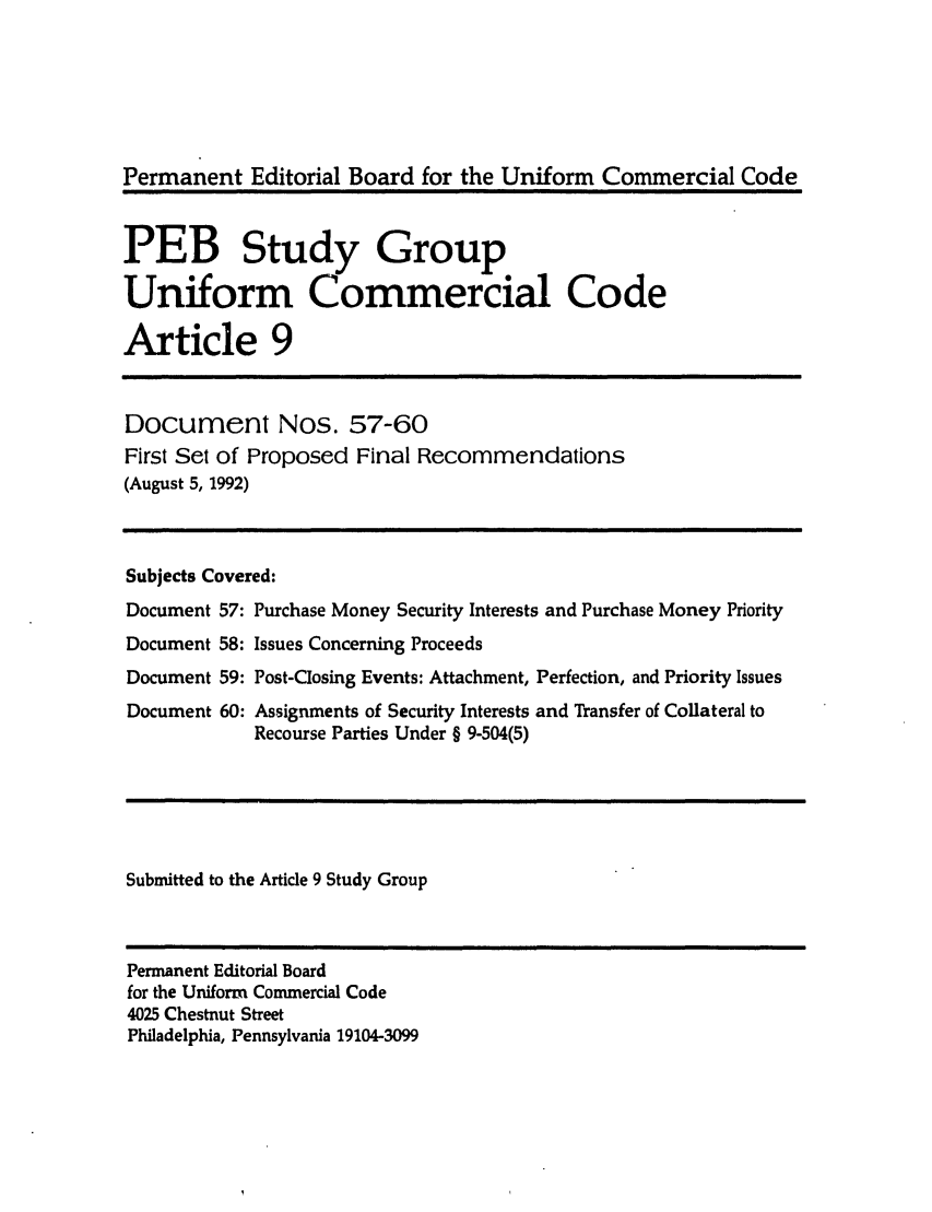 handle is hein.ali/alicc0258 and id is 1 raw text is: Permanent Editorial Board for the Uniform Commercial Code
PEB Study Group
Uniform Commercial Code
Article 9
Document Nos. 57-60
First Set of Proposed Final Recommendations
(August 5, 1992)
Subjects Covered:
Document 57: Purchase Money Security Interests and Purchase Money Priority
Document 58: Issues Concerning Proceeds
Document 59: Post-Closing Events: Attachment, Perfection, and Priority Issues
Document 60: Assignments of Security Interests and Transfer of Collateral to
Recourse Parties Under § 9-504(5)
Submitted to the Article 9 Study Group
Permanent Editorial Board
for the Uniform Commercial Code
4025 Chestnut Street
Philadelphia, Pennsylvania 19104-3099


