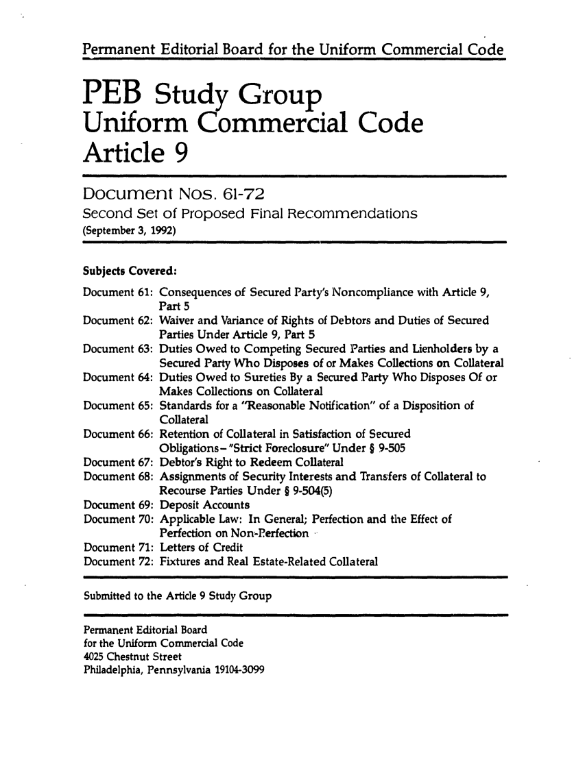 handle is hein.ali/alicc0259 and id is 1 raw text is: Permanent Editorial Board for the Uniform Commercial Code
PEB Study Group
Uniform Commercial Code
Article 9
Document Nos. 61-72
Second Set of Proposed Final Recommendations
(September 3, 1992)

Subjects Covered:

Document 61:
Document 62:
Document 63:
Document 64:
Document 65:
Document 66:
Document 67:
Document 68:
Document 69:
Document 70:
Document 71:
Document 72:

Consequences of Secured Party's Noncompliance with Article 9,
Part 5
Waiver and Variance of Rights of Debtors and Duties of Secured
Parties Under Article 9, Part 5
Duties Owed to Competing Secured Parties and Lienholders by a
Secured Party Who Disposes of or Makes Collections on Collateral
Duties Owed to Sureties By a Secured Party Who Disposes Of or
Makes Collections on Collateral
Standards for a Reasonable Notification of a Disposition of
Collateral
Retention of Collateral in Satisfaction of Secured
Obligations-Strict Foreclosure Under § 9-505
Debtor's Right to Redeem Collateral
Assignments of Security Interests and Transfers of Collateral to
Recourse Parties Under § 9-504(5)
Deposit Accounts
Applicable Law: In General; Perfection and the Effect of
Perfection on Non-Perfection .
Letters of Credit
Fixtures and Real Estate-Related Collateral

Submitted to the Article 9 Study Group

Permanent Editorial Board
for the Uniform Commnercial Code
4025 Chestnut Street
Philadelphia, Pennsylvania 19104-3099


