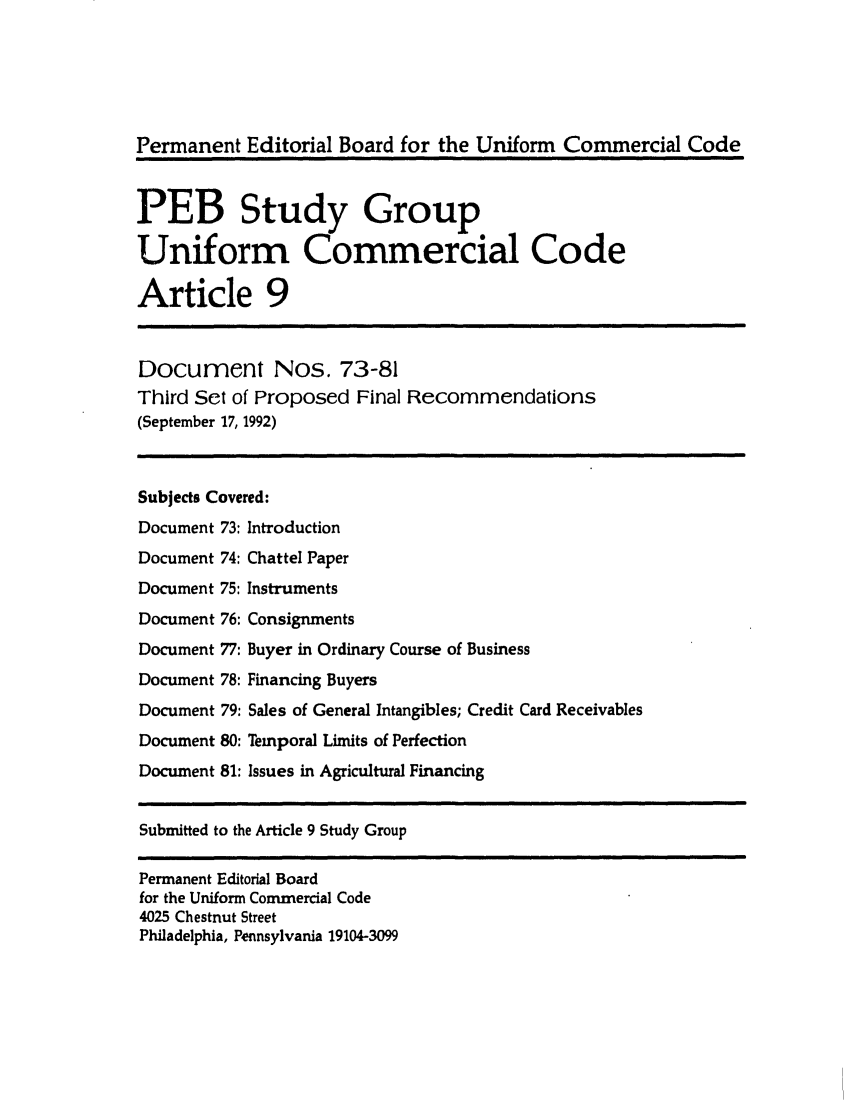 handle is hein.ali/alicc0260 and id is 1 raw text is: Permanent Editorial Board for the Uniform Commercial Code
PEB Study Group
Uniform Commercial Code
Article 9

Document Nos. 73-81
Third Set of Proposed Final Recommendations
(September 17, 1992)

Subjects Covered:

Document 73:
Document 74:
Document 75:
Document 76:
Document 77:
Document 78:
Document 79:
Document 80:
Document 81:

Introduction
Chattel Paper
Instruments
Consignments
Buyer in Ordinary Course of Business
Financing Buyers
Sales of General Intangibles; Credit Card Receivables
Temporal Limits of Perfection
Issues in Agricultural Financing

Submitted to the Article 9 Study Group
Permanent Editorial Board
for the Uniform Commercial Code
4025 Chestnut Street
Philadelphia, Pennsylvania 19104-3099


