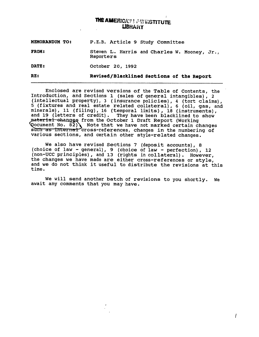 handle is hein.ali/alicc0262 and id is 1 raw text is: AERIcfl~' ~  ~,~ ~1, GTITUTE
MEMORANDUM TO:      P.E.B. Article 9 Study Committee
FROM:               Steven L. Harris and Charles W. Mooney, Jr.,
Reporters
DATE:               October 20, 1992
RE:                 Revised/Blacklined Sections of the Report
Enclosed are revised versions of the Table of Contents, the
Introduction, and Sections 1 (sales of general intangibles), 2
(intellectual property), 3 (insurance policies), 4 (tort claims),
5 (fixtures and real estate related collateral), 6 (oil, gas, and
minerals), 11 (filing), 16 (temporal limits) , 18 (instruments),
and 19 (letters of credit).  They have been blacklined to show
a            from the October 1 Draft Report (Working
oNote that we have not marked certain changes
su       n   ,   cfross-references, changes in the numbering of
various sections, and certain other style-related changes.
We also have revised Sections 7 (deposit accounts), 8
(choice of law - general), 9 (choice of law - perfection), 12
(non-UCC principles), and 13 (rights in collateral). However,
the changes we have made are either cross-references or style,
and we do not think it useful to distribute the revisions at this
time.
We will send another batch of revisions to you shortly. We
await any comments that you may have.


