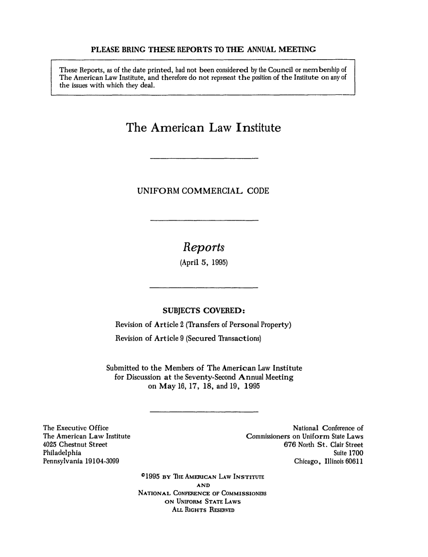 handle is hein.ali/alicc0267 and id is 1 raw text is: PLEASE BRING THESE REPORTS TO THE ANNUAL MEETING

These Reports, as of the date printed, had not been considered by the Council or membership of
The American Law Institute, and therefore do not represent the position of the Institute on any of
the issues with which they deal.

The American Law Institute
UNIFORM COMMERCIAL CODE

Reports
(April 5, 1995)

SUBJECTS COVERED:
Revision of Article 2 (Transfers of Personal Property)
Revision of Article 9 (Secured Transactions)
Submitted to the Members of The American Law Institute
for Discussion at the Seventy-Second Annual Meeting
on May 16, 17, 18, and 19, 1995

The Executive Office
The American Law Institute
4025 Chestnut Street
Philadelphia
Pennsylvania 19104-3099

National Conference of
Commissioners on Uniform State Laws
676 North St. Clair Street
Suite 1700
Chicago, Illinois 60611

01995 BY ThE AMERICAN LAW INSTITUTE
AND
NATIONAL CONFERENCE OF COMMISSIONERS
ON UNIFORM STATE LAWS
ALL RIGHTS RESERVED


