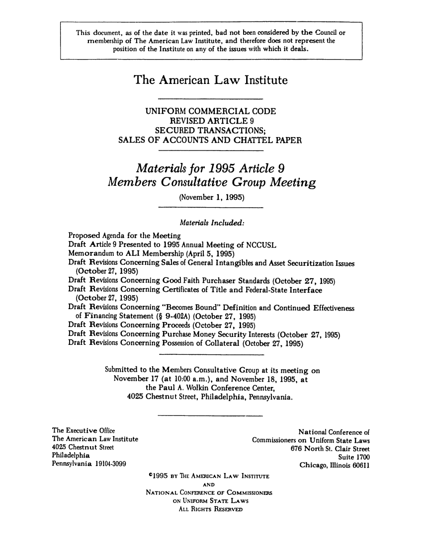 handle is hein.ali/alicc0268 and id is 1 raw text is: This document, as of the date it was printed, had not been considered by the Council or
membership of The American Law Institute, and therefore does not represent the
position of the Institute on any of the issues with which it deals.
The American Law Institute
UNIFORM COMMERCIAL CODE
REVISED ARTICLE 9
SECURED TRANSACTIONS;
SALES OF ACCOUNTS AND CHATTEL PAPER
Materials for 1995 Article 9
Members Consultative Group Meeting
(November 1, 1995)
Materials Included:
Proposed Agenda for the Meeting
Draft Article 9 Presented to 1995 Annual Meeting of NCCUSL
Memorandum to ALl Membership (April 5, 1995)
Draft Revisions Concerning Sales of General Intangibles and Asset Securitization Issues
(October 27, 1995)
Draft Revisions Concerning Good Faith Purchaser Standards (October 27, 1995)
Draft Revisions Concerning Certificates of Title and Federal-State Interface
(October 27, 1995)
Draft Revisions Concerning Becomes Bound Definition and Continued Effectiveness
of Financing Statement (§ 9-402A) (October 27, 1995)
Draft Revisions Concerning Proceeds (October 27, 1995)
Draft Revisions Concerning Purchase Money Security Interests (October 27, 1995)
Draft Revisions Concerning Possession of Collateral (October 27, 1995)
Submitted to the Members Consultative Group at its meeting on
November 17 (at 10:00 a.m.), and November 18, 1995, at
the Paul A. Wolkin Conference Center,
4025 Chestnut Street, Philadelphia, Pennsylvania.
The Executive Office                                              National Conference of
The American Law Institute                            Commissioners on Uniform State Laws
4025 Chestnut Street                                            676 North St. Clair Street
Philadelphia                                                                 Suite 1700
Pennsylvania 19104-3099                                           Chicago, Illinois 60611
c1995 By ThE AMERICAN LAW INSTITUTE
AND
NATIONAL CONFERENCE OF COMMISSIONERS
ON UNIFORM STATE LAWS
ALL RIGHTS RE:EsRVED


