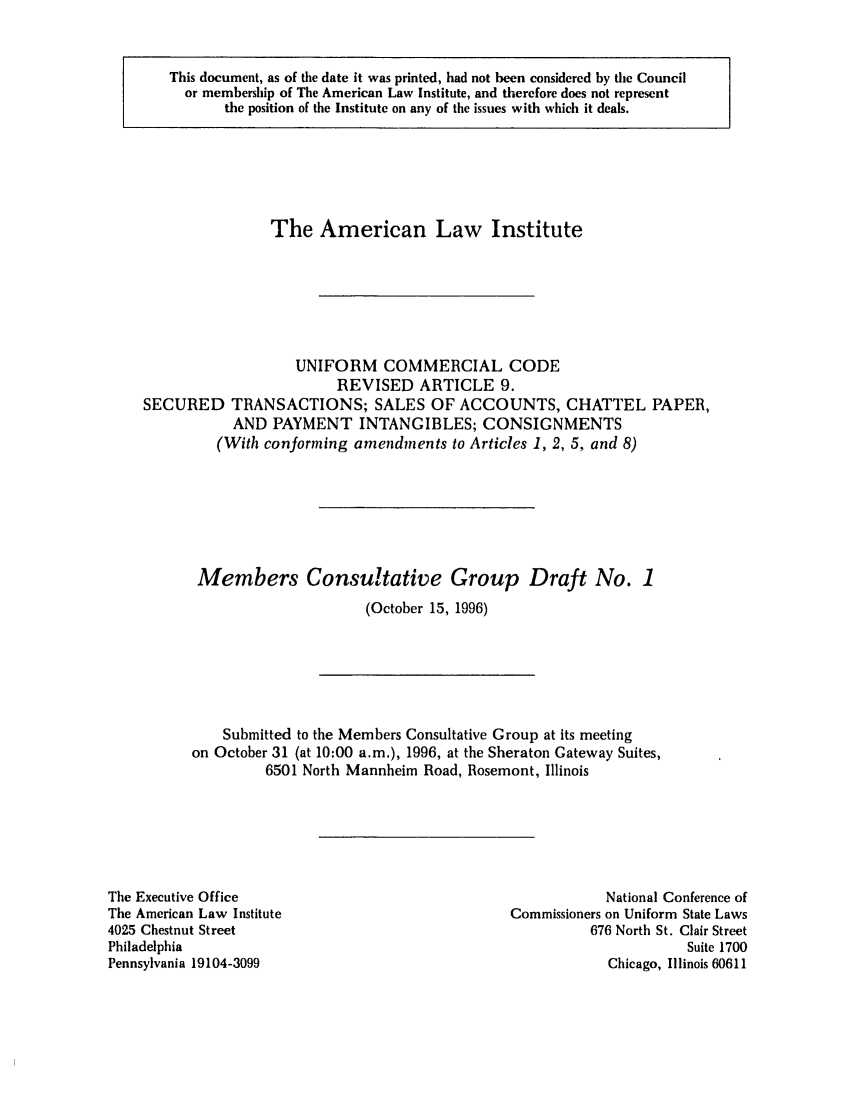 handle is hein.ali/alicc0269 and id is 1 raw text is: This document, as of the date it was printed, had not been considered by the Council
or membership of The American Law Institute, and therefore does not represent
the position of the Institute on any of the issues with which it deals.

The American Law Institute
UNIFORM COMMERCIAL CODE
REVISED ARTICLE 9.
SECURED TRANSACTIONS; SALES OF ACCOUNTS, CHATTEL PAPER,
AND PAYMENT INTANGIBLES; CONSIGNMENTS
(With conforming amendments to Articles 1, 2, 5, and 8)
Members Consultative Group Draft No. 1
(October 15, 1996)

Submitted to the Members Consultative Group at its meeting
on October 31 (at 10:00 a.m.), 1996, at the Sheraton Gateway Suites,
6501 North Mannheim Road, Rosemont, Illinois

Tihe Executive Office
The American Law Institute
4025 Chestnut Street
Philadelphia
Pennsylvania 19104-3099

National Conference of
Commissioners on Uniform State Laws
676 North St. Clair Street
Suite 1700
Chicago, Illinois 60611


