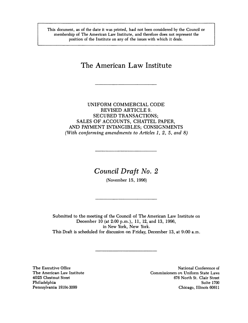 handle is hein.ali/alicc0271 and id is 1 raw text is: This document, as of the date it was printed, had not been considered by the Council or
membership of The American Law Institute, and therefore does not represent the
position of the Institute on any of the issues with which it deals.

The American Law Institute
UNIFORM COMMERCIAL CODE
REVISED ARTICLE 9.
SECURED TRANSACTIONS;
SALES OF ACCOUNTS, CHATTEL PAPER,
AND PAYMENT INTANGIBLES; CONSIGNMENTS
(With conforming amendments to Articles 1, 2, 5, and 8)

Council Draft No. 2
(November 15, 1996)

Submitted to the meeting of the Council of The American Law Institute on
December 10 (at 2:00 p.m.), 11, 12, and 13, 1996,
in New York, New York.
This Draft is scheduled for discussion on Friday, December 13, at 9:00 a.m.

The Executive Office
The American Law Institute
4025 Chestnut Street
Philadelphia
Pennsylvania 19104-3099

National Conference of
Commissioners on Uniform State Laws
676 North St. Clair Street
Suite 1700
Chicago, Illinois 60611



