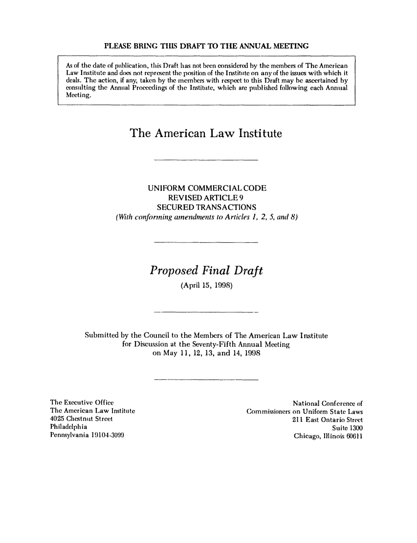 handle is hein.ali/alicc0275 and id is 1 raw text is: PLEASE BRING TillS DRAFT TO THE ANNUAL MEETING
As of the date of publication, this Draft has not been considered by the members of The American
Law Institute and dos not represent the position of the Institute on any of the issues with which it
deals. The action, if any, taken by the members with respect to this Draft may be ascertained by
consulting the Annual Proceedings of the Institute, which are published following each Annual
Meeting.

The American Law Institute
UNIFORM COMMERCIAL CODE
REVISED ARTICLE 9
SECURED TRANSACTIONS
(Wit/i conforming amendments to Articles 1, 2, 5, and 8)
Proposed Final Draft
(April 15, 1998)

Submitted by the Council to the Members of The American Law Institute
for Discussion at the Seventy-Fifth Annual Meeting
on May 11, 12, 13, and 14, 1998

The Executive Office
The American Law Institute
4025 Chestnut Street
Philadelphia
Pennsylvania 19104-3099

National Conference of
Commissioners on Uniform State Laws
211 East Ontario Street
Suite 1300
Chicago, Illinois 60611



