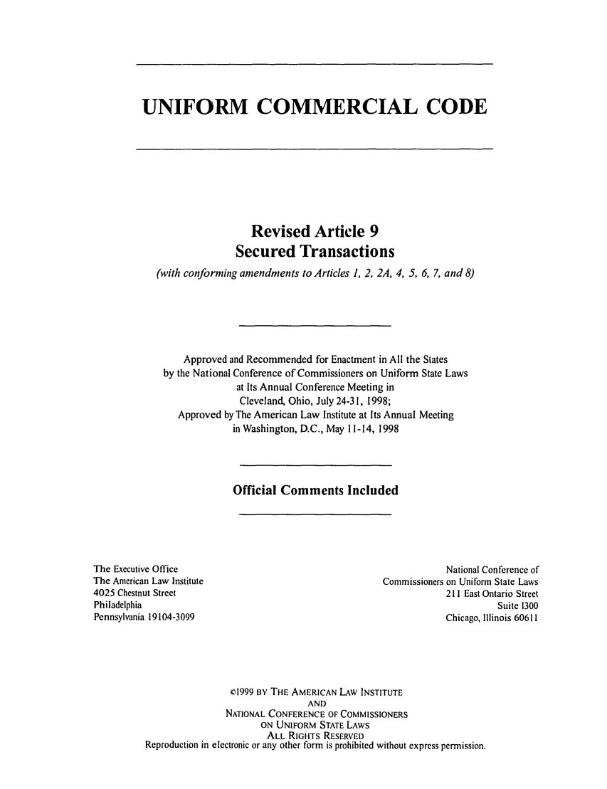 handle is hein.ali/alicc0276 and id is 1 raw text is: UNIFORM COMMERCIAL CODE

Revised Article 9
Secured Transactions
(with conforming amendments to Articles 1, 2, 2A, 4, 5, 6, 7, and 8)
Approved and Recommended for Enactment in All the States
by the National Conference of Commissioners on Uniform State Laws
at Its Annual Conference Meeting in
Cleveland, Ohio, July 24-31, 1998;
Approved by The American Law Institute at Its Annual Meeting
in Washington, D.C., May 11-14, 1998
Official Comments Included

The Executive Office
The American Law Institute
4025 Chestnut Street
Philadelphia
Pennsylvania 19104-3099

National Conference of
Commissioners on Uniform State Laws
211 East Ontario Street
Suite 1300
Chicago, Illinois 60611

1999 BY THE AMERICAN LAW INSTITUTE
AND
NATIONAL CONFERENCE OF COMMISSIONERS
ON UNIFORM STATE LAWS
ALL RIGHTS RESERVED
Reproduction in electronic or any other form is prohibited without express permission.


