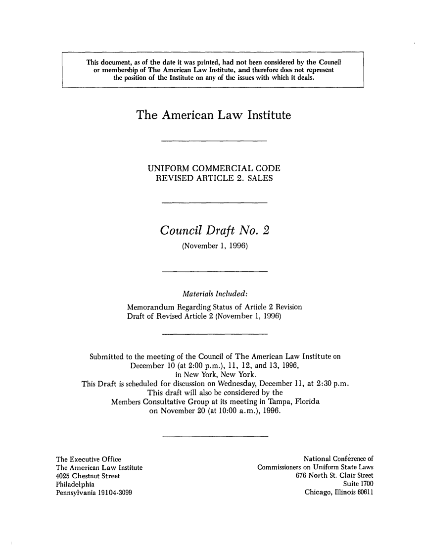 handle is hein.ali/alicc0283 and id is 1 raw text is: This document, as of the date it was printed, had not been considered by the Council
or membership of The American Law Institute, and therefore does not represent
the position of the Institute on any of the issues with which it deals.

The American Law Institute
UNIFORM COMMERCIAL CODE
REVISED ARTICLE 2. SALES

Council Draft No. 2
(November 1, 1996)

Materials Included:
Memorandum Regarding Status of Article 2 Revision
Draft of Revised Article 2 (November 1, 1996)
Submitted to the meeting of the Council of The American Law Institute on
December 10 (at 2:00 p.m.), 11, 12, and 13, 1996,
in New York, New York.
This Draft is scheduled for discussion on Wednesday, December 11, at 2:30 p.m.
This draft will also be considered by the
Members Consultative Group at its meeting in Tampa, Florida
on November 20 (at 10:00 a.m.), 1996.

The Executive Office
The American Law Institute
4025 Chestnut Street
Philadelphia
Pennsylvania 19104-3099

National Conferencc of
Commissioners on Uniform State Laws
676 North St. Clair Street
Suite 1700
Chicago, Illinois 60611


