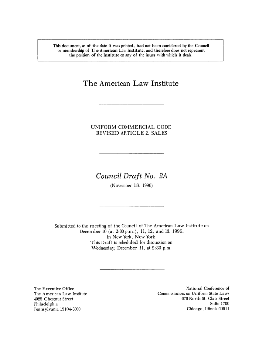 handle is hein.ali/alicc0284 and id is 1 raw text is: This document, as of the date it was printed, had not been considered by the Council
or membership of The American Law Institute, and therefore does not represent
the position of the Institute on any of the issues with which it deals.

The American Law Institute
UNIFORM COMMERCIAL CODE
REVISED ARTICLE 2. SALES
Council Draft No. 2A
(November 18, 1996)
Submitted to the meeting of the Council of The American Law Institute on
December 10 (at 2:00 p.m.), 11, 12, and 13, 1996,
in New York, New York.
This Draft is scheduled for discussion on
Wednesday, December 11, at 2:30 p.m.

The Executive Office
The American Law Institute
4025 Chestnut Street
Philadelphia
Pennsylvania 19104-3099

National Conference of
Commissioners on Uniform State Laws
676 North St. Clair Street
Suite 1700
Chicago, Illinois 60611


