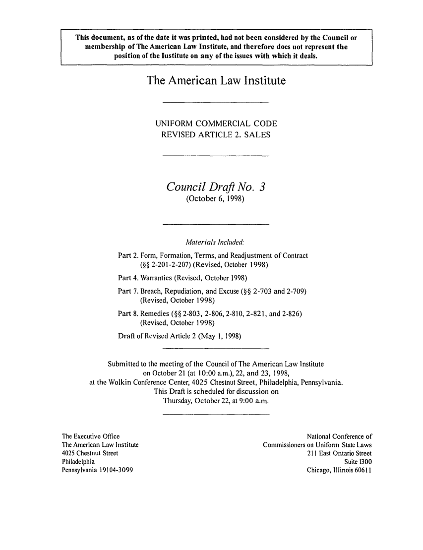 handle is hein.ali/alicc0285 and id is 1 raw text is: This document, as of the date it was printed, had not been considered by the Council or
membership of The American Law Institute, and therefore does not represent the
position of the Institute on any of the issues with which it deals.

The American Law Institute
UNIFORM COMMERCIAL CODE
REVISED ARTICLE 2. SALES

Council Draft No. 3
(October 6, 1998)

Materials Included:
Part 2. Form, Formation, Terms, and Readjustment of Contract
(§§ 2-201-2-207) (Revised, October 1998)
Part 4. Warranties (Revised, October 1998)
Part 7. Breach, Repudiation, and Excuse (§§ 2-703 and 2-709)
(Revised, October 1998)
Part 8. Remedies (§§ 2-803, 2-806, 2-810, 2-821, and 2-826)
(Revised, October 1998)
Draft of Revised Article 2 (May 1, 1998)
Submitted to the meeting of the Council of The American Law Institute
on October 21 (at 10:00 a.m.), 22, and 23, 1998,
at the Wolkin Conference Center, 4025 Chestnut Street, Philadelphia, Pennsylvania.
This Draft is scheduled for discussion on
Thursday, October 22, at 9:00 a.m.

The Executive Office
The American Law Institute
4025 Chestnut Street
Philadelphia
Pennsylvania 19104-3099

National Conference of
Commissioners on Uniform State Laws
211 East Ontario Street
Suite 1300
Chicago, Illinois 60611


