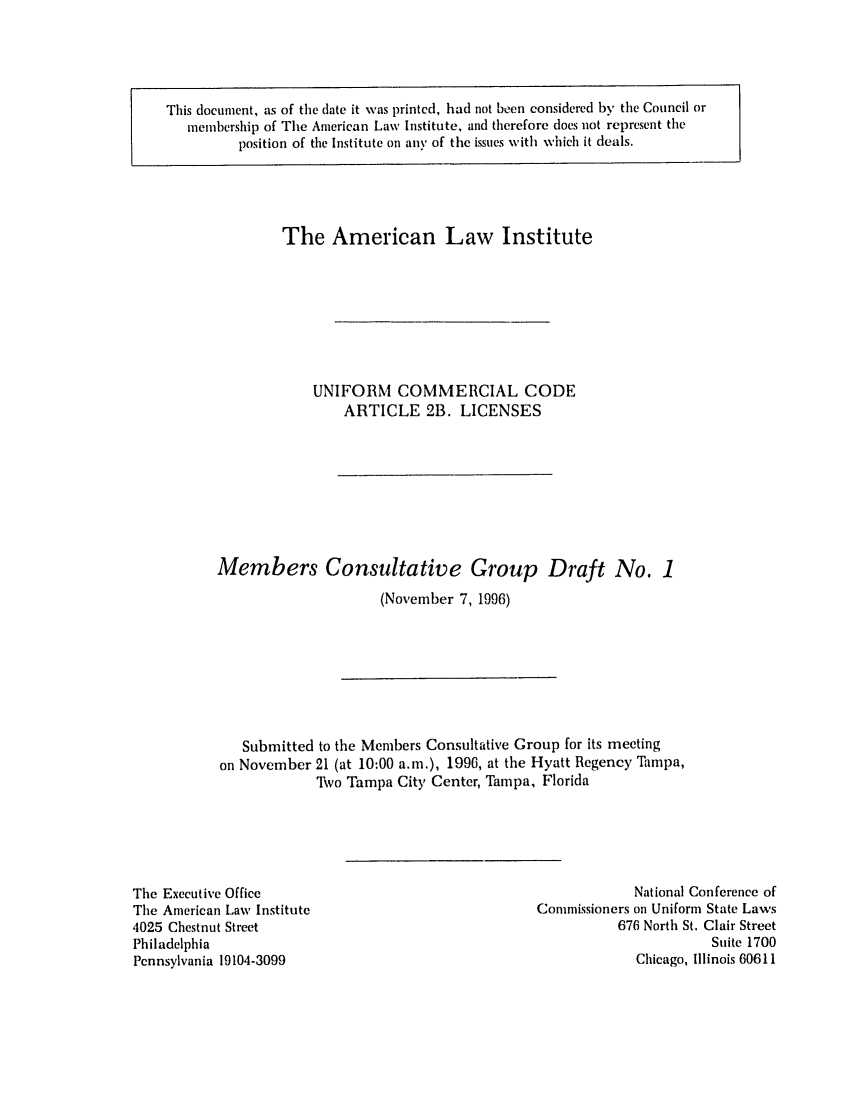 handle is hein.ali/alicc0289 and id is 1 raw text is: This document, as of the date it was printed, had not been considered by the Council or
membership of The American Law Institute, and therefore does not represent the
position of the Institute on any of the issues with which it deals.

The American Law Institute
UNIFORM COMMERCIAL CODE
ARTICLE 2B. LICENSES
Members Consultative Group Draft No. 1
(November 7, 1996)

Submitted to the Members Consultative Group for its meeting
on November 21 (at 10:00 a.m.), 1996, at the Hyatt Regency Tampa,
'Ivo Tampa City Center, Tampa, Florida

The Executive Office
The American Law Institute
4025 Chestnut Street
Philadelphia
Pennsylvania 19104-3099

National Conference of
Commissioners on Uniform State Laws
676 North St. Clair Street
Suite 1700
Chicago, Illinois 60611


