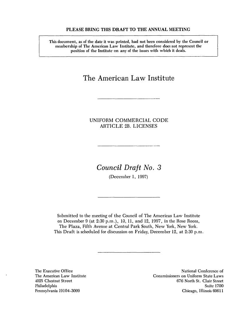 handle is hein.ali/alicc0292 and id is 1 raw text is: PLEASE BRING THIS DRAFT TO THE ANNUAL MEETING

This document, as of the date it was printed, had not been considered by the Council or
membership of The American Law Institute, and therefore does not represent the
position of the Institute on any of the issues with which it deals.

The American Law Institute
UNIFORM COMMERCIAL CODE
ARTICLE 2B. LICENSES

Council Draft No. 3
(December 1, 1997)

Submitted to the meeting of the Council of The American Law Institute
on December 9 (at 2:30 p.m.), 10, 11, and 12, 1997, in the Rose Room,
The Plaza, Fifth Avenue at Central Park South, New York, New York.
This Draft is scheduled for discussion on Friday, December 12, at 2:30 p.m.

The Executive Office
The American Law Institute
4025 Chestnut Street
Philadelphia
Pennsylvania 19104-3099

National Conference of
Commissioners on Uniform State Laws
676 North St. Clair Street
Suite 1700
Chicago, Illinois 60611


