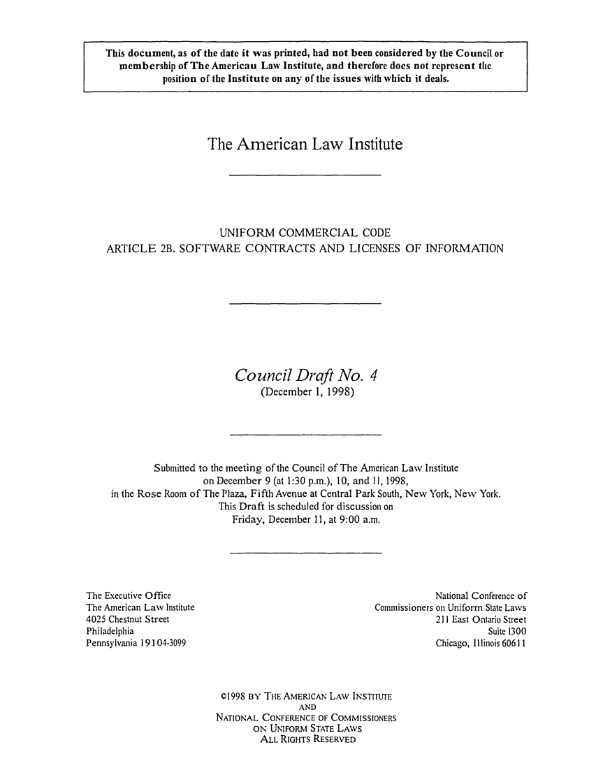 handle is hein.ali/alicc0293 and id is 1 raw text is: This document, as of the date it was printed, had not been considered by the Council or
membership of The American Law Institute, and therefore does not represent tile
position of the Institute on any of the issues with which it deals.

The American Law Institute
UNIFORM COMMERCIAL CODE
ARTICLE 2B. SOFTWARE CONTRACTS AND LICENSES OF INFORMATION

Council Draft No. 4
(December 1, 1998)

Submitted to the meeting of the Council of The American Law Institute
on December 9 (at 1:30 p.m.), 10, and 11, 1998,
in the Rose Room of The Plaza, Fifth Avenue at Central Park South, New York, New York.
This Draft is scheduled for discussion on
Friday, December 11, at 9:00 a.m.

The Executive Office
The American Law Institute
4025 Chestnut Street
Philadelphia
Pennsylvania 19104-3099

National Conference of
Commissioners on Uniform State Laws
211 East Ontario Street
Suite 1300
Chicago, Illinois 60611

© 1998 BY THE AMERICAN LAW INSTITUTE
AND
NATIONAL CONFERENCE OF COMMISSIONERS
ON UNIFORM STATE LAWS
ALL RIGHTS RESERVED


