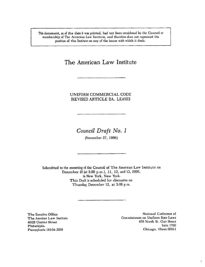 handle is hein.ali/alicc0296 and id is 1 raw text is: This document, as of the date it was printed, had not been considered by the Council or
membership of The American Law Institute, and therefore dues not represent the
position of the Institute on any of the issues with which it deals,

The American Law Institute
UNIFORM COMMERCIAL CODE
REVISED ARTICLE 2A. LEASES

Council Draft No. 1
(November 27, 1996)

Submitted to the meeting nf the Council of The American Law Institute on
December 10 (at 2:00 p.m.), 11, 12, and 13, 1996,
in New York, New York.
This Draft is scheduled for discussion on
Thursday, December 12, at 3:00 p.m.

The Executive Office
The American Law Institute
4025 Chestnut Street
Philadelphia
Pennsylvania 19104-3099

National Canfercnce of
Commissioners on Uniform State Laws
676 North St. Clair Street
Suite 1700
Chicago, Illinois 60611


