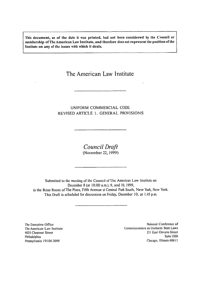 handle is hein.ali/alicc0299 and id is 1 raw text is: This document, as of the date it was printed, had not been considered by the Council or
membership of The American Law Institute, and therefore does not represent the position of the
Institute on any of the issues with which it deals.

The American Law Institute
UNIFORM COMMERCIAL CODE
REVISED ARTICLE 1. GENERAL PROVISIONS

Council Draft
(November 22, 1999)

Submitted to the meeting of the Council of Thc American Law Institute on
December 8 (at 10:00 a.m.), 9, and 10, 1999,
in the Rose Room of The Plaza, Fifth Avenue at Central Park South, New York, New York.
This Draft is scheduled for discussion on Friday, December 10, at 1:45 p.m.

The Executive Office
The American Law Institule
4025 Chestnut Street
Philadelphia
Pennsylvania 19104-3099

National Conference of
Commissioners on Unitbrm State Laws
211 East Ontario Street
Suite 1300
Chicago, Illinois 60611



