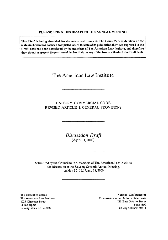handle is hein.ali/alicc0301 and id is 1 raw text is: PLEASE BRING THIS DRAFr TO THE ANNUAL MEETING

The American Law Institute
UNIFORM COMMERCIAL CODE
REVISED ARTICLE 1. GENERAL PROVISIONS

Discussion Draft
(April 14, 2000)

Submitted by the Council to the Members of The American Law Institute
for Discussion at the Scventy.Scvcnth Annual Meeting,
on May 15, 16,17, and 18, 2000

The Executive Office
]he American Law Institute
4025 Chestnut Street
Philadelphia
Pennsylvania 19104-3099

National Conference of
Commissioners on Uniform State Laws
211 East Ontario Street
Suite 1300
Chicago, Illinois 60611

This Draft is being circulated for discussion and comment. The Council's consideration of the
material herein has not been completed. As of the date of its publication the views expressed in the
Draft have not been considered by the members of The American Law Institute, and therefore
they do not represent the position of the Institute on any of the issues with which the Draft deals.


