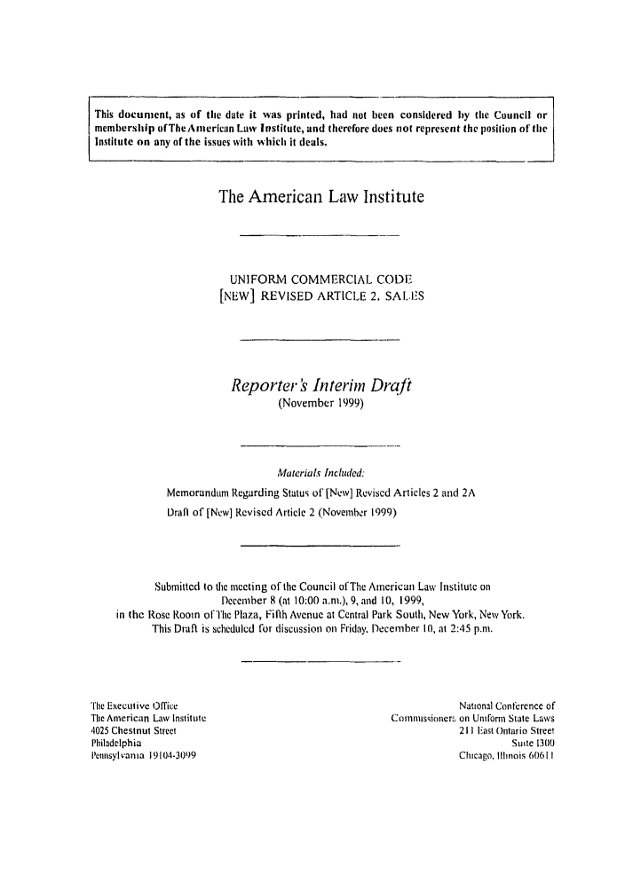 handle is hein.ali/alicc0302 and id is 1 raw text is: This document, as of the date it was printed, had not been considered by the Council or
membership ofTheAnlercan Law Irstitute, and therefore does not represent the position of the
Institute on any of the issues with which it deals.
The American Law Institute
UNIFORM COMMERCIAL CODE
[NEW] REVISED ARTICLE 2. SAL.IS
Reporter s Interim Draft
(November 1999)
Materials Included:
Memorandun Regarding Status of [New] Revised Articles 2 and 2A
Draft of [New] Revised Article 2 (November 1999)
Submitlcd to the meeting of the Council ofThe American Law Institute on
December 8 (at 10:00 a.m.), 9, and 10, 1999,
in the Rose Room of The Plaza, Fifth Avenue at Central Park South, New York, New York.
This Draft is scheduled for discussion on Friday. December 10, at 2:45 p.m.

'The Executive office
The American Law Institute
'1025 Chestnut Street
Philadelphia
Pennsylvania 19104-30 9

National Conference of
Conmmissione-rs on Unifonr State Laws
211 IEast Ontario Street
Suite 13110
Chicago, Illinois 60611


