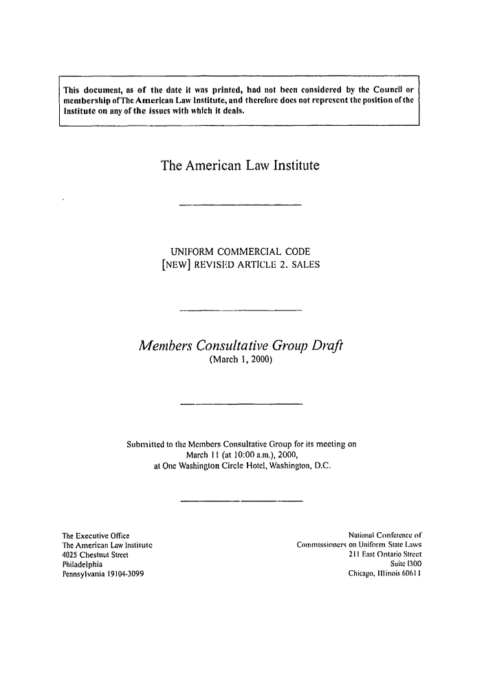 handle is hein.ali/alicc0303 and id is 1 raw text is: This document, as of the date it was printed, had not been considered by the Council or
membership of The American Law Institute, and therefore does not represent the position of the
Institute on any of the issues with which it deals.

The American Law Institute
UNIFORM COMMERCIAL CODE
[NEW] REVISEiD ARTICLE 2. SALES
Members Consultative Group Draft
(March 1, 2000)

Submitted to the Members Consultative Group for its meeting on
March I I (at 10:00 am.), 2000,
at One Washington Circle Hotel, Washington, D.C.

The Executive Office
The American Law Institute
4025 Chestnut Street
Philadelphia
Pennsylvania 19104-3099

National Conference of'
Commissioners on Uniform State I.aws
211 Fast Ontario Street
Suite 1300
Chicago, Illinois 60611


