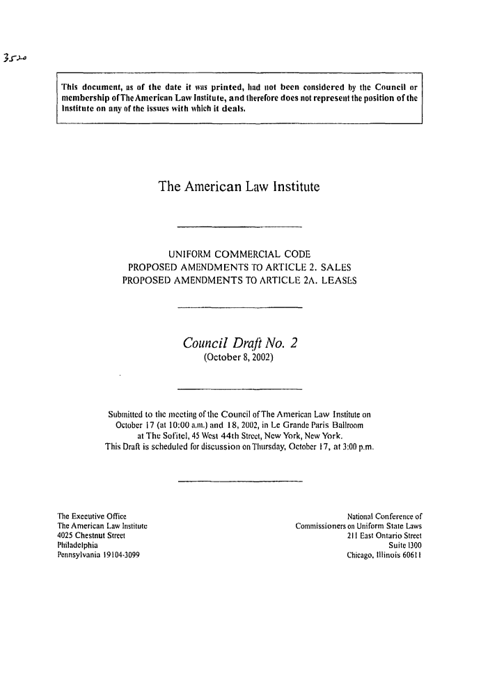 handle is hein.ali/alicc0308 and id is 1 raw text is: This document, as of the date it was printed, had not been considered by the Council or
membership of The American Law Institute, and therefore does not represent the position of the
Institute on any of the issues with which it deals.

The American Law Institute
UNIFORM COMMERCIAL CODE
PROPOSED AMENDMENTS TO ARTICLE 2. SALES
PROPOSED AMENDMENTS TO ARTICLE 2A. LEASES

Council Draft No. 2
(October 8, 2002)

Submitted to the meeting of the Council of The American Law Institute on
October 17 (at 10:00 a.m.) and 18, 2002, in Le Grande Paris Ballroom
at The Sofitel, 45 West 44th Street, New York, New York.
This Draft is scheduled for discussion on Thursday, October 17, at 3:00 p.m.

The Executive Office
The American Law Institute
4025 Chestnut Street
Philadelphia
Pennsylvania 19104-3099

National Conference of
Commissioners on Uniform State Laws
211 East Ontario Street
Suite 1300
Chicago, Illinois 60611



