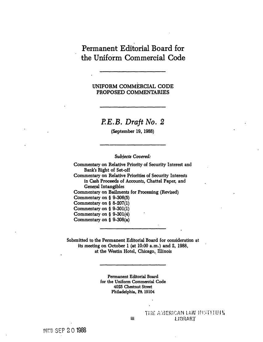 handle is hein.ali/alicc0316 and id is 1 raw text is: Permanent Editorial Board for
the Uniform Commercial Code
UNIFORM COMMERCIAL CODE
PROPOSED COMMENTARIES
P. E. B. Draft No. 2
(September 19, 1988)
Subjects Covered:
Commentary on Relative Priority of Security Interest and
Bank's Right of Set-off
Commentary on Relative Priorities of Security Interests
in Cash Proceeds of Accounts, Chattel Paper, and
General Intangibles
Commentary on Bailments for Processing (Revised)
Commentary on § 9-306(5)
Commentary on § 8-207(1)
Commentary on § 9-301(1)
Commentary on § 9-301(4)
Commentary on § 9-308(a)
Submitted to the Permanent Editorial Board for consideration at
its meeting on October 1 (at 10:00 a.m.) and 2, 1988,
at the Westin Hotel, Chicago,. Illinois
Permanent Editorial Board
for the Uniform Commercial Code
4025 Chestnut Street
Philadelphia, PA 19104
iii                 I 1.W3 1;A'IY
S EP 2 0 1988


