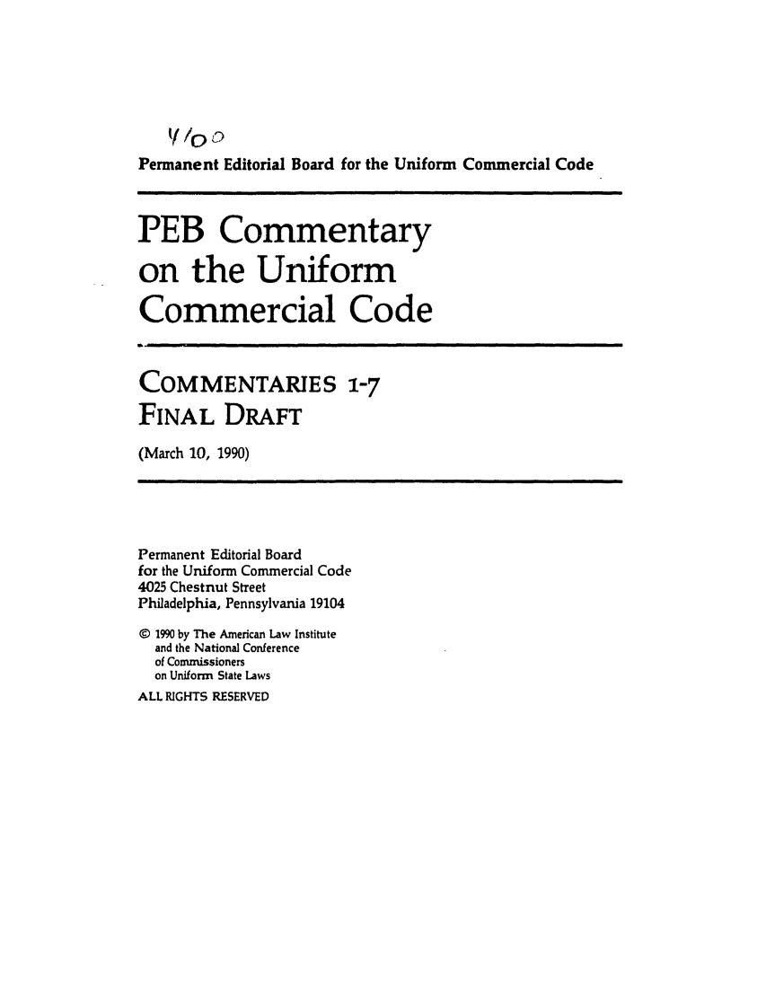handle is hein.ali/alicc0317 and id is 1 raw text is: Permanent Editorial Board for the Uniform Commercial Code

PEB Commentary
on the Uniform
Commercial Code

COMMENTARIES 1-7
FINAL DRAFT
(March 10, 1990)

Permanent Editorial Board
for the Uniform Commercial Code
4025 Chestnut Street
Philadelphia, Pennsylvania 19104
C 1990 by The American Law Institute
and the National Conference
of Commissioners
on Uniform State Laws
ALL RIGHTS RESERVED


