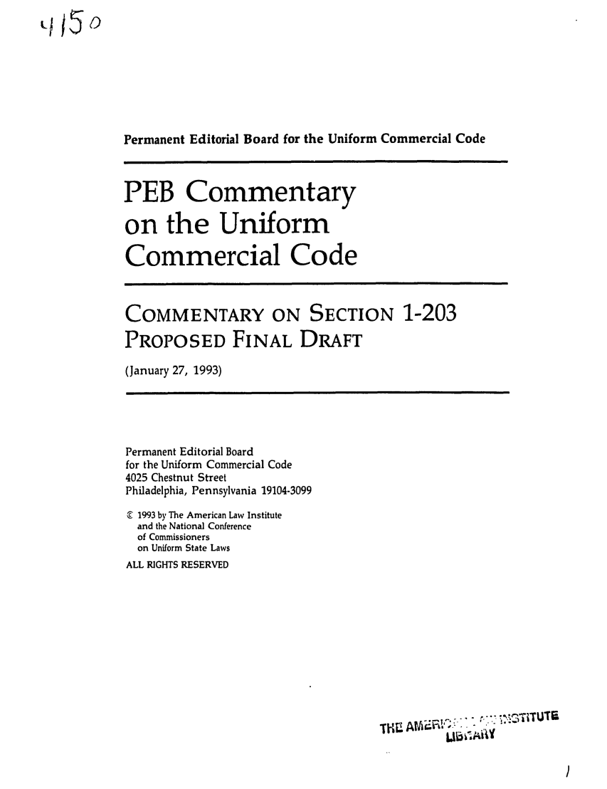 handle is hein.ali/alicc0322 and id is 1 raw text is: LH&&5

Permanent Editorial Board for the Uniform Commercial Code

PEB Commentary
on the Uniform
Commercial Code

COMMENTARY ON SECTION 1-203
PROPOSED FINAL DRAFT
(January 27, 1993)

Permanent Editorial Board
for the Uniform Commercial Code
4025 Chestnut Street
Philadelphia, Pennsylvania 19104-3099
1993 by The American Law Institute
and the National Conference
of Commissioners
on Uniform State Laws
ALL RIGHTS RESERVED

TK  A t >  -
Ll+b' iAY


