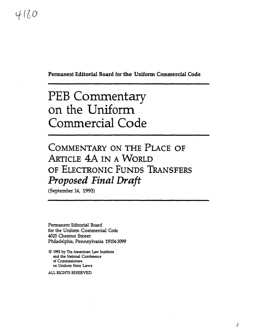 handle is hein.ali/alicc0325 and id is 1 raw text is: Permanent Editorial Board for the Uniform Commercial Code
PEB Commentary
on the Uniform
Commercial Code
COMMENTARY ON THE PLACE OF
ARTICLE 4A IN A WORLD
OF ELECTRONIC FUNDS TRANSFERS
Proposed Final Draft
(September 14, 1993)
Permanent Editorial Board
for the Uniform Commercial Code
4025 Chestnut Street
Philadelphia, Pennsylvania 19104-3099
© 1993 by The American Law Institute
and the National Conference
of Commissioners
on Uniform State Laws
ALL RIGHTS RESERVED


