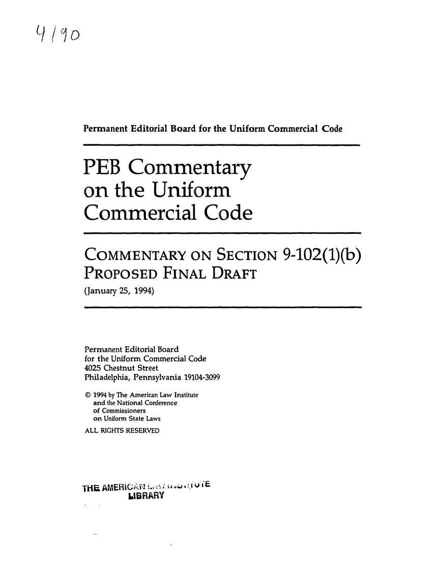 handle is hein.ali/alicc0326 and id is 1 raw text is: L9/&jo

Permanent Editorial Board for the Uniform Commercial Code

PEB Commentary
on the Uniform
Commercial Code

COMMENTARY ON SECTION 9-102(1)(b)
PROPOSED FINAL DRAFT

(January 25, 1994)

Permanent Editorial Board
for the Uniform Commercial Code
4025 Chestnut Street
Philadelphia, Pennsylvania 19104-3099
© 1994 by The American Law Institute
and the National Conference
of Commissioners
on Uniform State Laws
ALL RIGHTS RESERVED
iH. AMERI1C.iW'-   -'. ,l..Iti
LBRARY


