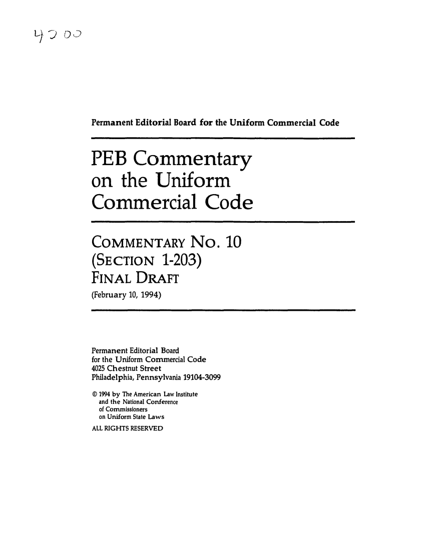 handle is hein.ali/alicc0327 and id is 1 raw text is: Permanent Editorial Board for the Uniform Commercial Code
PEB Commentary
on the Uniform
Commercial Code
COMMENTARY No. 10
(SECTION 1-203)
FINAL DRAFT
(February 10, 1994)
Permanent Editorial Board
for the Uniform Commercial Code
4025 Chestnut Street
Philadelphia, Pennsylvania 19104-3099
o 1994 by The American Law Institute
and the National Conference
of Commissioners
on Uniform State Laws
ALL RIGHTS RESERVED


