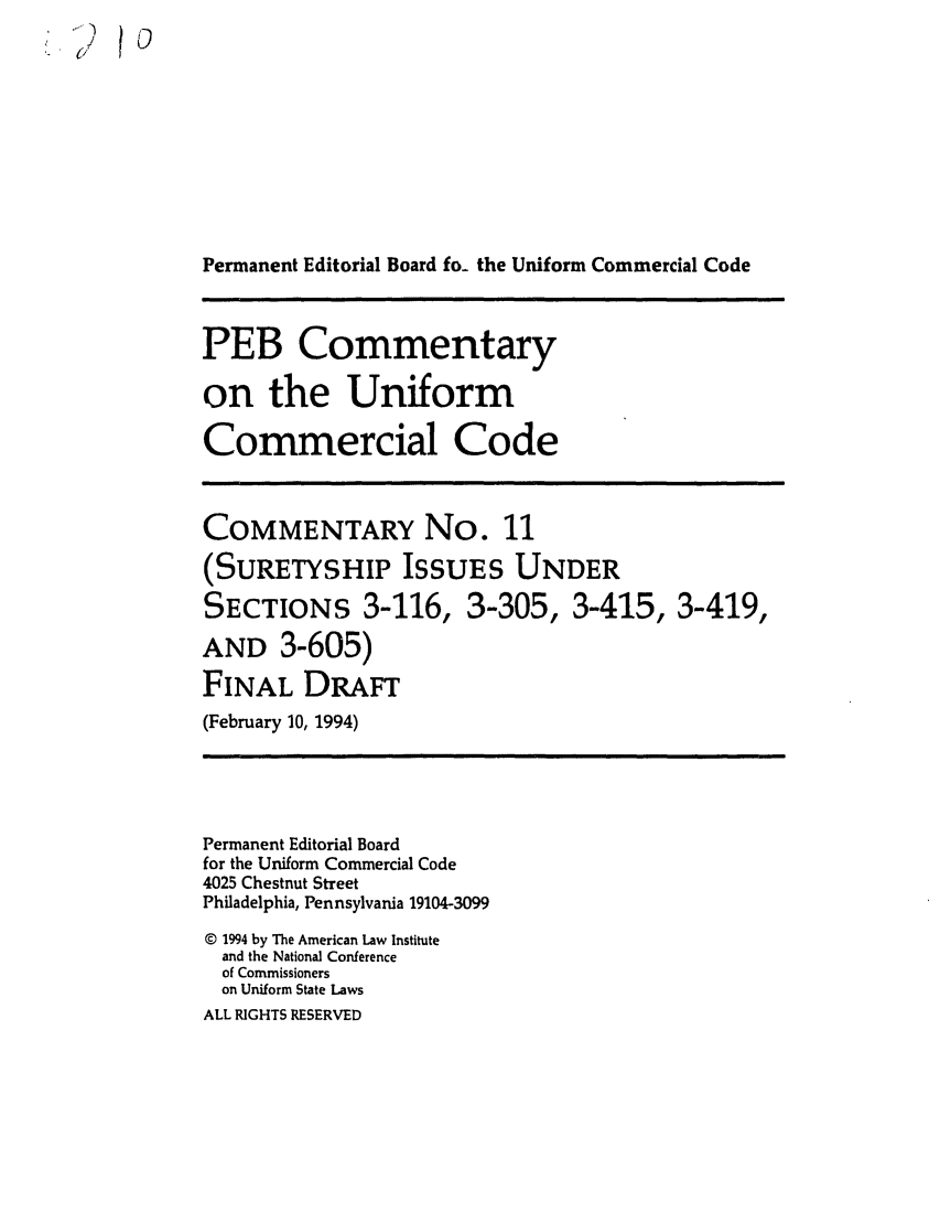 handle is hein.ali/alicc0328 and id is 1 raw text is: 1)   0
Permanent Editorial Board fo_ the Uniform Commercial Code
PEB Commentary
on the Uniform
Commercial Code
COMMENTARY No. 11
(SURETYSHIP ISSUES UNDER
SECTIONS 3-116, 3-305, 3-415, 3-419,
AND 3-605)
FINAL DRAFT
(February 10, 1994)
Permanent Editorial Board
for the Uniform Commercial Code
4025 Chestnut Street
Philadelphia, Pennsylvania 19104-3099
© 1994 by The American Law Institute
and the National Conference
of Commissioners
on Uniform State Laws
ALL RIGHTS RESERVED


