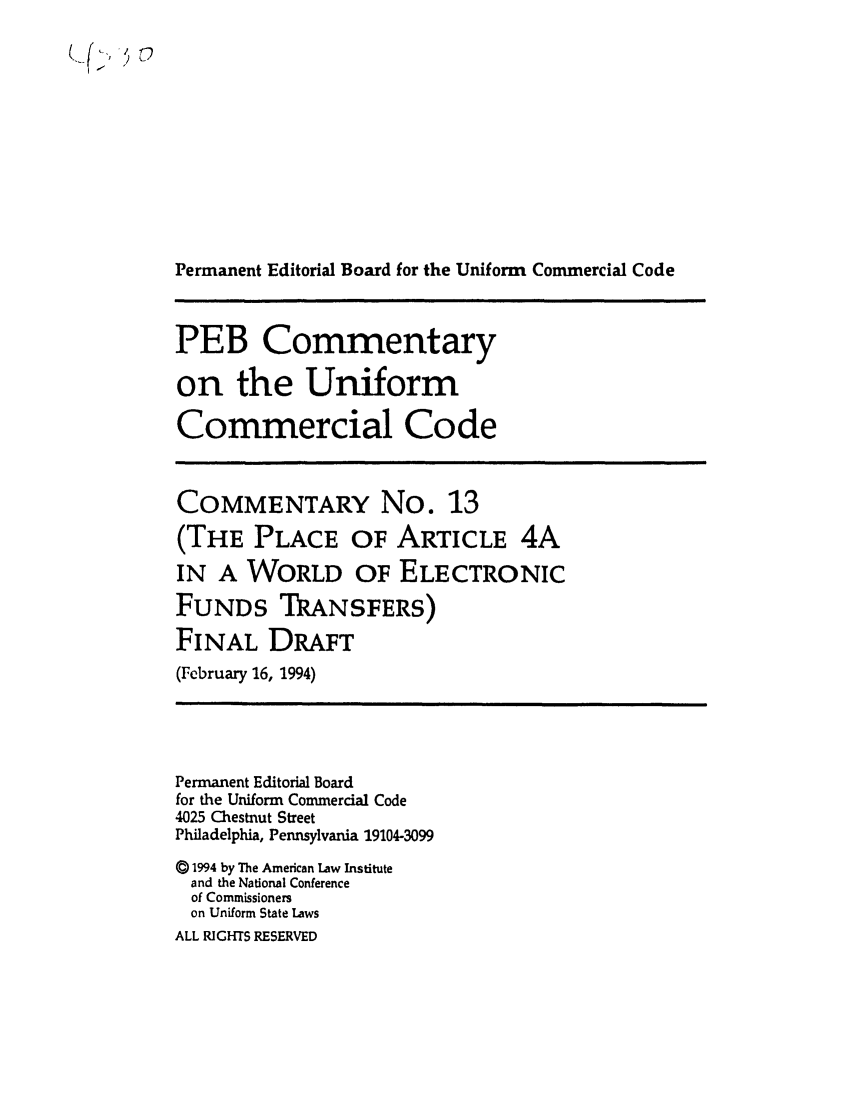 handle is hein.ali/alicc0330 and id is 1 raw text is: Permanent Editorial Board for the Uniform Commercial Code
PEB Commentary
on the Uniform
Commercial Code
COMMENTARY No. 13
(THE PLACE OF ARTICLE 4A
IN A WORLD OF ELECTRONIC
FUNDS TRANSFERS)
FINAL DRAFT
(February 16, 1994)
Permanent Editorial Board
for the Uniform Commercial Code
4025 Chestnut Street
Philadelphia, Pennsylvania 19104-3099
() 1994 by The American Law Institute
and the National Conference
of Commissioners
on Uniform State Laws
ALL RIGHTS RESERVED


