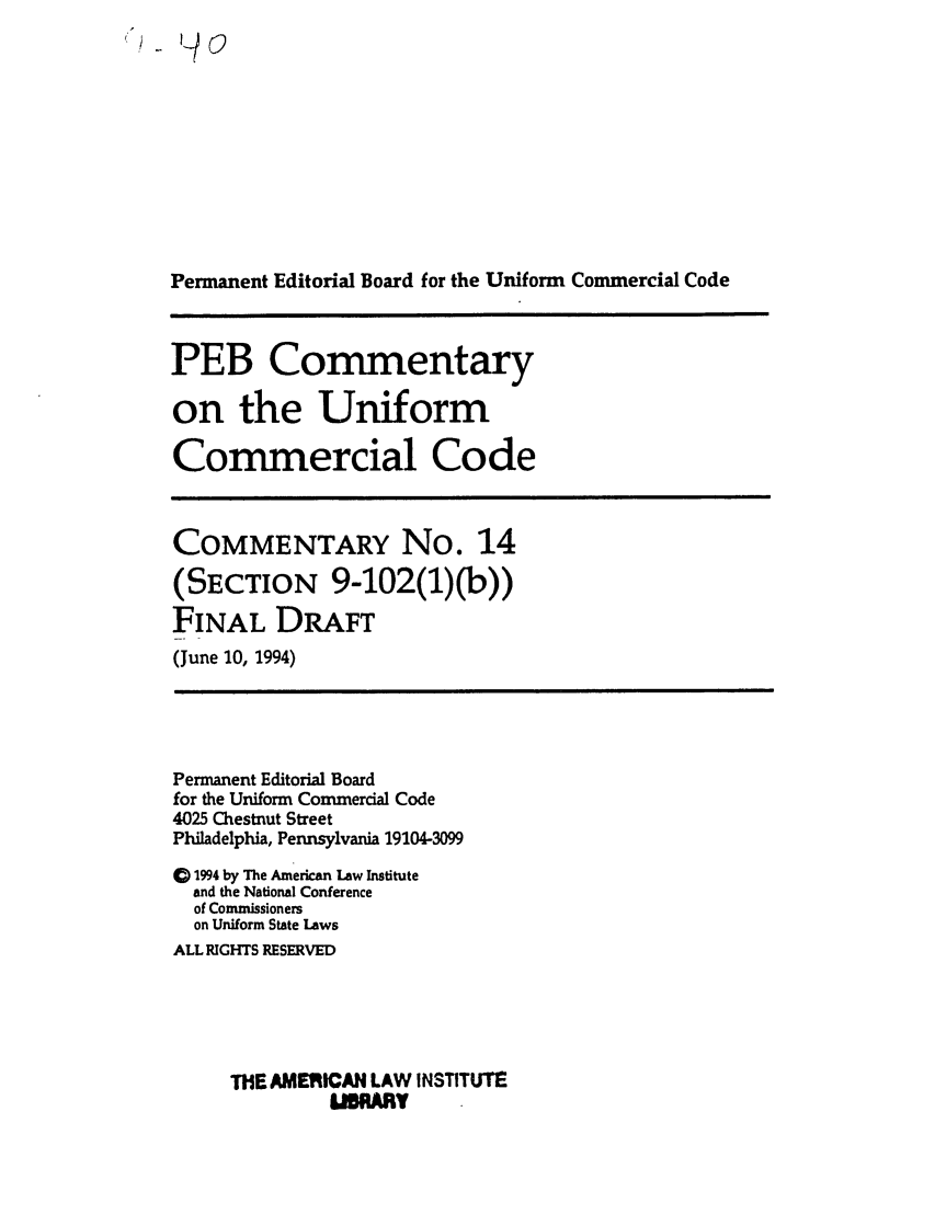 handle is hein.ali/alicc0331 and id is 1 raw text is: Permanent Editorial Board for the Uniform Commercial Code

PEB Commentary
on the Uniform
Commercial Code

COMMENTARY No. 14
(SECTION 9-102(1)(b))
FINAL DRAFT
(June 10, 1994)

Permanent Editorial Board
for the Uniform Commercial Code
4025 Chestnut Street
Philadelphia, Pennsylvania 19104-3099
C) 1994 by The American Law Institute
and the National Conference
of Commissioners
on Uniform State Laws
ALL RIGHTS RESERVED
THE AMERICAN LAW INSTITUTE
USRARY


