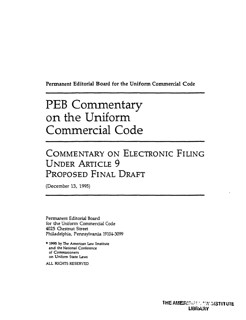 handle is hein.ali/alicc0332 and id is 1 raw text is: Permanent Editorial Board for the Uniform Commercial Code
PEB Commentary
on the Uniform
Commercial Code
COMMENTARY ON ELECTRONIC FILING
UNDER ARTICLE 9
PROPOSED FINAL DRAFT
(December 13, 1995)
Permanent Editorial Board
for the Uniform Commercial Code
4025 Chestnut Street
Philadelphia, Pennsylvania 19104-3099
0 1995 by The American Law Institute
and the National Conference
of Commissioners
on Uniform State Laws
ALL RIGHTS RESERVED
Hl AF.,' ' IRTUTE
LIBR+ARY


